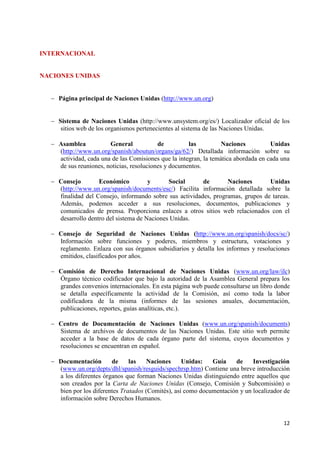 12 
INTERNACIONAL NACIONES UNIDAS Página principal de Naciones Unidas (http://www.un.org) 
Sistema de Naciones Unidas (http://www.unsystem.org/es/) Localizador oficial de los sitios web de los organismos pertenecientes al sistema de las Naciones Unidas. 
Asamblea General de las Naciones Unidas (http://www.un.org/spanish/aboutun/organs/ga/62/) Detallada información sobre su actividad, cada una de las Comisiones que la integran, la temática abordada en cada una de sus reuniones, noticias, resoluciones y documentos. 
Consejo Económico y Social de Naciones Unidas (http://www.un.org/spanish/documents/esc/) Facilita información detallada sobre la finalidad del Consejo, informando sobre sus actividades, programas, grupos de tareas. Además, podemos acceder a sus resoluciones, documentos, publicaciones y comunicados de prensa. Proporciona enlaces a otros sitios web relacionados con el desarrollo dentro del sistema de Naciones Unidas. 
Consejo de Seguridad de Naciones Unidas (http://www.un.org/spanish/docs/sc/) Información sobre funciones y poderes, miembros y estructura, votaciones y reglamento. Enlaza con sus órganos subsidiarios y detalla los informes y resoluciones emitidos, clasificados por años. 
Comisión de Derecho Internacional de Naciones Unidas (www.un.org/law/ilc) Órgano técnico codificador que bajo la autoridad de la Asamblea General prepara los grandes convenios internacionales. En esta página web puede consultarse un libro donde se detalla específicamente la actividad de la Comisión, así como toda la labor codificadora de la misma (informes de las sesiones anuales, documentación, publicaciones, reportes, guías analíticas, etc.). 
Centro de Documentación de Naciones Unidas (www.un.org/spanish/documents) Sistema de archivos de documentos de las Naciones Unidas. Este sitio web permite acceder a la base de datos de cada órgano parte del sistema, cuyos documentos y resoluciones se encuentran en español. 
Documentación de las Naciones Unidas: Guía de Investigación (www.un.org/depts/dhl/spanish/resguids/spechrsp.htm) Contiene una breve introducción a los diferentes órganos que forman Naciones Unidas distinguiendo entre aquellos que son creados por la Carta de Naciones Unidas (Consejo, Comisión y Subcomisión) o bien por los diferentes Tratados (Comités), así como documentación y un localizador de información sobre Derechos Humanos. 
 