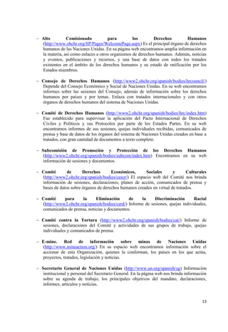 13 
Alto Comisionado para los Derechos Humanos (http://www.ohchr.org/SP/Pages/WelcomePage.aspx) Es el principal órgano de derechos humanos de las Naciones Unidas. En su página web encontramos amplia información en la materia, así como enlaces a otros organismos de derechos humanos. Además, noticias y eventos, publicaciones y recursos, y una base de datos con todos los tratados existentes en el ámbito de los derechos humanos y su estado de ratificación por los Estados miembros. 
Consejo de Derechos Humanos (http://www2.ohchr.org/spanish/bodies/hrcouncil/) Depende del Consejo Económico y Social de Naciones Unidas. En su web encontramos informes sobre las sesiones del Consejo, además de información sobre los derechos humanos por países y por temas. Enlaza con tratados internacionales y con otros órganos de derechos humanos del sistema de Naciones Unidas. 
Comité de Derechos Humanos (http://www2.ohchr.org/spanish/bodies/hrc/index.htm) Fue establecido para supervisar la aplicación del Pacto Internacional de Derechos Civiles y Políticos y sus Protocolos por parte de los Estados Partes. En su web encontramos informes de sus sesiones, quejas individuales recibidas, comunicados de prensa y base de datos de los órganos del sistema de Naciones Unidas creados en base a tratados, con gran cantidad de documentos a texto completo. 
Subcomisión de Promoción y Protección de los Derechos Humanos (http://www2.ohchr.org/spanish/bodies/subcom/index.htm) Encontramos en su web información de sesiones y documentos. 
Comité de Derechos Económicos, Sociales y Culturales (http://www2.ohchr.org/spanish/bodies/cescr/) El espacio web del Comité nos brinda información de sesiones, declaraciones, planes de acción, comunicados de prensa y bases de datos sobre órganos de derechos humanos creados en virtud de tratados. 
Comité para la Eliminación de la Discriminación Racial (http://www2.ohchr.org/spanish/bodies/cerd/) Informe de sesiones, quejas individuales, comunicados de prensa, noticias y documentos. 
Comité contra la Tortura (http://www2.ohchr.org/spanish/bodies/cat/) Informe de sesiones, declaraciones del Comité y actividades de sus grupos de trabajo, quejas individuales y comunicados de prensa. 
E-mine. Red de información sobre minas de Naciones Unidas (http://www.mineaction.org/) En su espacio web encontramos información sobre el accionar de esta Organización, quienes la conforman, los países en los que actúa, proyectos, tratados, legislación y noticias. 
Secretario General de Naciones Unidas (http://www.un.org/spanish/sg) Información institucional y personal del Secretario General. En la página web nos brinda información sobre su agenda de trabajo, los principales objetivos del mandato, declaraciones, informes, artículos y noticias. 
 