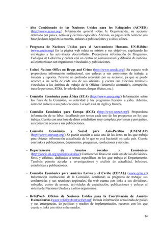 14 
Alto Comisionado de las Naciones Unidas para los Refugiados (ACNUR) (http://www.acnur.org/) Información general sobre la Organización, su accionar detallado por países, noticias y eventos especiales. Además, su página web contiene una base de datos legal en la materia, enlaces a publicaciones y a sitios afines. 
Programa de Naciones Unidas para el Asentamiento Humano. UN-Hábitat (www.unchs.org) En la página web relata su misión y sus objetivos, explicando las estrategias y las actividades desarrolladas. Proporciona información de Programas, Consejos de Gobierno y cuenta con un centro de comunicación y difusión de noticias, así como enlace con organismos vinculados y publicaciones. 
United Nations Office on Drugs and Crime (http://www.unodc.org/) Su espacio web proporciona información institucional, con enlaces a sus comisiones de trabajo, a tratados y reportes. Permite un profundo recorrido por su accionar, ya que se puede acceder a las webs de cada una de sus oficinas, y cuenta con vínculos temáticos vinculados a los ámbitos de trabajo de la Oficina (desarrollo alternativo, corrupción, trata de personas, SIDA, lavado de dinero, drogas ilícitas, etc.). 
Comisión Económica para África (ECA) (http://www.uneca.org/) Información sobre los fines de la Comisión, su actividad y los programas llevados a cabo. Además, contiene enlaces a sus publicaciones. La web está en inglés y francés. 
Comisión Económica para Europa (ECE) (http://www.unece.org/) Proporciona información de su labor, detallando por temas cada uno de los programas en los que trabaja. Cuenta con una base de datos estadísticos muy completa, por temas y por países, así como con acceso a sus publicaciones. 
Comisión Económica y Social para Asia-Pacífico (UNESCAP) (http://www.unescap.org/) Se puede acceder a cada una de las áreas en las que trabaja para obtener información actualizada de lo que se está haciendo en cada país. Cuenta con links a publicaciones, documentos, programas, resoluciones y noticias. 
Departamento de Asuntos Sociales y Económicos (http://www.un.org/spanish/esa/desa/) Contiene los links con cada una de sus divisiones, foros y oficinas, dedicadas a temas específicos en los que trabaja el Departamento. También permite acceder a investigaciones y análisis de actualidad, boletines, estadísticas y publicaciones. 
Comisión Económica para América Latina y el Caribe (CEPAL) (www.eclac.cl) Información institucional de la Comisión, detallando su programa de trabajo, sus conferencias y sus reuniones regionales. Su web cuenta con links a sus divisiones, subsedes, centro de prensa, actividades de capacitación, publicaciones y enlaces al sistema de Naciones Unidas y a otros organismos. 
ReliefWeb. Oficina de Naciones Unidas para la Coordinación de Asuntos Humanitarios (www.reliefweb.int/w/rwb.nsf) Brinda información actualizada de países y sus emergencias, de políticas y medios de implementación, recursos con los que cuenta y links con sitios relacionados. 
 