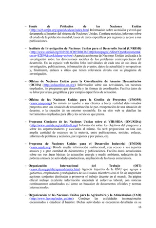 15 
Fondo de Población de las Naciones Unidas (http://web.unfpa.org/spanish/about/index.htm) Información sobre su misión y el rol que desempeña al interior del sistema de Naciones Unidas. Contiene noticias, informes sobre el estado de la población mundial, bases de datos específicas por regiones y acceso a sus publicaciones. 
Instituto de Investigación de Naciones Unidas para el Desarrollo Social (UNRISD) (http://www.unrisd.org/80256B3C005BB128/(httpHomepages)/$first?OpenDocument& cntxt=E2E99&cookielang=es#top) Agencia autónoma de Naciones Unidas dedicada a la investigación sobre las dimensiones sociales de los problemas contemporáneos del desarrollo. En su espacio web facilita links individuales de cada una de sus áreas de investigación, publicaciones, información de eventos, datos de actualidad y perspectivas y, finalmente, enlaces a sitios que tienen relevancia directa con su programa de investigación. 
Oficina de Naciones Unidas para la Coordinación de Asuntos Humanitarios (OCHA) (http://ochaonline.un.org/) Información sobre sus actividades, los recursos empleados, los programas que desarrolla y las formas de coordinarlos. Facilita datos de su labor por áreas geográficas y por campos específicos de actuación. 
Oficina de las Naciones Unidas para la Gestión de Proyectos (UNOPS) (www.unops.org) Su misión es ayudar a sus clientes a hacer realidad determinados proyectos ante una situación de reconstrucción de paz, recuperación de una situación de desastre, o la creación de un entorno sostenible. En su sitio web se detallan las herramientas empleadas para ello y los servicios que presta. 
Programa Conjunto de las Naciones Unidas sobre el VIH/SIDA (ONUSIDA) (http://www.unaids.org/es/default.asp) Información sobre los objetivos del programa y sobre los copatrocinadores y asociados al mismo. Su web proporciona un link con amplia cantidad de recursos en la materia, entre publicaciones, noticias, enlaces, informes de políticas y acciones, por regiones y por países, etc. 
Programa de Naciones Unidas para el Desarrollo Industrial (UNIDO) (www.unido.org) Brinda amplia información institucional, con acceso a sus reportes anuales y a gran cantidad de documentos y publicaciones. Facilita datos actualizados sobre sus tres áreas básicas de actuación: energía y medio ambiente, reducción de la pobreza a través de actividades productivas, ampliación de las bases comerciales. 
Organización Internacional del Trabajo (OIT) (www.ilo.org/public/spanish/index.htm) Agencia tripartita de la ONU que agrupa a gobiernos, empleadores y trabajadores de sus Estados miembros con el fin de emprender acciones conjuntas destinadas a promover el trabajo decente en el mundo. Su página oficial incluye excelente información vinculada al colectivo laboral, con noticias continuamente actualizadas así como un buscador de documentos oficiales y normas internacionales. 
Organización de las Naciones Unidas para la Agricultura y la Alimentación (FAO) (http://www.fao.org/index_es.htm) Conduce las actividades internacionales encaminadas a erradicar el hambre. Dichas actividades se encuentran detalladas en su  