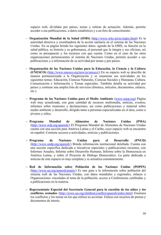 16 
espacio web, divididas por países, temas y esferas de actuación. Además, permite acceder a sus publicaciones, a datos estadísticos y a un foro de conocimiento. 
Organización Mundial de la Salud (OMS) (http://www.who.int/es/index.html) Es la autoridad directiva y coordinadora de la acción sanitaria en el sistema de las Naciones Unidas. En su página brinda los siguientes datos: agenda de la OMS, su función en la salud pública, su historia y su gobernanza, el personal que la integra y sus oficinas, así como su presupuesto y los recursos con que cuenta. Como en el caso de las otras organizaciones pertenecientes al sistema de Naciones Unidas, permite acceder a sus publicaciones y a información de su actividad por temas y por países. 
Organización de las Naciones Unidas para la Educación, la Ciencia y la Cultura (UNESCO) (http://www.unesco.org/new/es/unesco/) En su espacio web se describe de manera pormenorizada a la Organización y se enumeran sus actividades en los siguientes temas: Educación, Ciencias Naturales, Ciencias Sociales y Humanas, Cultura, Comunicación e Información y Temas especiales. También detalla su actividad por países y contiene una amplia lista de servicios (fototeca, artículos, documentos, enlaces, etc.). 
Programa de las Naciones Unidas para el Medio Ambiente (www.unep.org) Página web muy actualizada, con gran cantidad de recursos multimedia, noticias, eventos, informes sobre reuniones y declaraciones, así como publicaciones y material sobre medio ambiente y desarrollo, dirigido tanto a personas especializadas en el área, como a jóvenes y niños. 
Programa Mundial de Alimentos de Naciones Unidas (PMA) (http://www.wfp.org/spanish/) El Programa Mundial de Alimentos de Naciones Unidas cuenta con una sección para América Latina y el Caribe, cuyo espacio web se encuentra en español. Contiene accesos a actividades, noticias y publicaciones. 
Programa de Naciones Unidas para el Desarrollo (PNUD) (http://www.undp.org/spanish/) Brinda información institucional detallada. Cuenta con una sección específica dedicada a iniciativas especiales y publicaciones recientes, con Informes Anuales, Informe sobre Desarrollo Humano, Informe sobre la Democracia en América Latina, y sobre el Proyecto de Diálogo Democrático. La parte dedicada a noticias de este espacio es muy completa y se actualiza constantemente. 
Red de Información sobre Población de las Naciones Unidas (POPIN) (http://www.un.org/spanish/popin/) Es una guía a la información sobre población del sistema web de las Naciones Unidas, con datos mundiales y regionales, enlaces a Organizaciones vinculadas al tema de la población, acceso a Conferencias celebradas y a publicaciones en la materia. 
Representante Especial del Secretario General para la cuestión de los niños y los conflictos armados (http://www.un.org/children/conflict/spanish/index.html) Enumera los conflictos y los temas en los que enfoca su accionar. Enlaza con recursos de prensa y documentos de interés. 
 