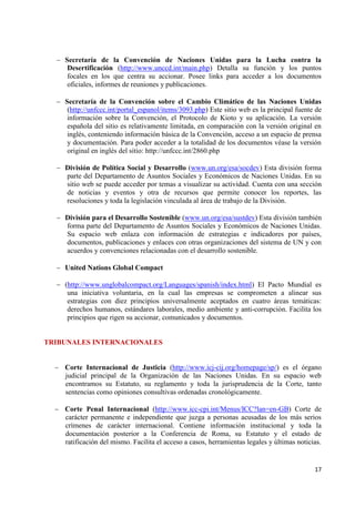 17 
Secretaría de la Convención de Naciones Unidas para la Lucha contra la Desertificación (http://www.unccd.int/main.php) Detalla su función y los puntos focales en los que centra su accionar. Posee links para acceder a los documentos oficiales, informes de reuniones y publicaciones. 
Secretaría de la Convención sobre el Cambio Climático de las Naciones Unidas (http://unfccc.int/portal_espanol/items/3093.php) Este sitio web es la principal fuente de información sobre la Convención, el Protocolo de Kioto y su aplicación. La versión española del sitio es relativamente limitada, en comparación con la versión original en inglés, conteniendo información básica de la Convención, acceso a un espacio de prensa y documentación. Para poder acceder a la totalidad de los documentos véase la versión original en inglés del sitio: http://unfccc.int/2860.php 
División de Política Social y Desarrollo (www.un.org/esa/socdev) Esta división forma parte del Departamento de Asuntos Sociales y Económicos de Naciones Unidas. En su sitio web se puede acceder por temas a visualizar su actividad. Cuenta con una sección de noticias y eventos y otra de recursos que permite conocer los reportes, las resoluciones y toda la legislación vinculada al área de trabajo de la División. 
División para el Desarrollo Sostenible (www.un.org/esa/sustdev) Esta división también forma parte del Departamento de Asuntos Sociales y Económicos de Naciones Unidas. Su espacio web enlaza con información de estrategias e indicadores por países, documentos, publicaciones y enlaces con otras organizaciones del sistema de UN y con acuerdos y convenciones relacionadas con el desarrollo sostenible. 
United Nations Global Compact 
(http://www.unglobalcompact.org/Languages/spanish/index.html) El Pacto Mundial es una iniciativa voluntaria, en la cual las empresas se comprometen a alinear sus estrategias con diez principios universalmente aceptados en cuatro áreas temáticas: derechos humanos, estándares laborales, medio ambiente y anti-corrupción. Facilita los principios que rigen su accionar, comunicados y documentos. 
TRIBUNALES INTERNACIONALES Corte Internacional de Justicia (http://www.icj-cij.org/homepage/sp/) es el órgano judicial principal de la Organización de las Naciones Unidas. En su espacio web encontramos su Estatuto, su reglamento y toda la jurisprudencia de la Corte, tanto sentencias como opiniones consultivas ordenadas cronológicamente. 
Corte Penal Internacional (http://www.icc-cpi.int/Menus/ICC?lan=en-GB) Corte de carácter permanente e independiente que juzga a personas acusadas de los más serios crímenes de carácter internacional. Contiene información institucional y toda la documentación posterior a la Conferencia de Roma, su Estatuto y el estado de ratificación del mismo. Facilita el acceso a casos, herramientas legales y últimas noticias. 
 
