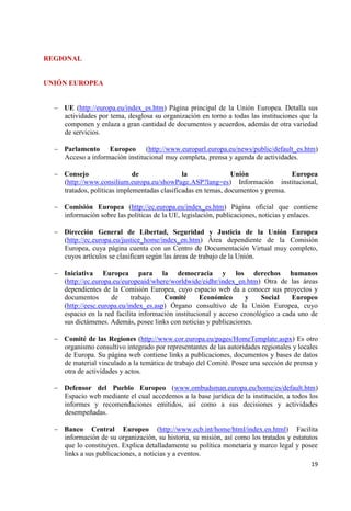 19 
REGIONAL UNIÓN EUROPEA UE (http://europa.eu/index_es.htm) Página principal de la Unión Europea. Detalla sus actividades por tema, desglosa su organización en torno a todas las instituciones que la componen y enlaza a gran cantidad de documentos y acuerdos, además de otra variedad de servicios. 
Parlamento Europeo (http://www.europarl.europa.eu/news/public/default_es.htm) Acceso a información institucional muy completa, prensa y agenda de actividades. 
Consejo de la Unión Europea (http://www.consilium.europa.eu/showPage.ASP?lang=es) Información institucional, tratados, políticas implementadas clasificadas en temas, documentos y prensa. 
Comisión Europea (http://ec.europa.eu/index_es.htm) Página oficial que contiene información sobre las políticas de la UE, legislación, publicaciones, noticias y enlaces. 
Dirección General de Libertad, Seguridad y Justicia de la Unión Europea (http://ec.europa.eu/justice_home/index_en.htm) Área dependiente de la Comisión Europea, cuya página cuenta con un Centro de Documentación Virtual muy completo, cuyos artículos se clasifican según las áreas de trabajo de la Unión. 
Iniciativa Europea para la democracia y los derechos humanos (http://ec.europa.eu/europeaid/where/worldwide/eidhr/index_en.htm) Otra de las áreas dependientes de la Comisión Europea, cuyo espacio web da a conocer sus proyectos y documentos de trabajo. Comité Económico y Social Europeo (http://eesc.europa.eu/index_es.asp) Órgano consultivo de la Unión Europea, cuyo espacio en la red facilita información institucional y acceso cronológico a cada uno de sus dictámenes. Además, posee links con noticias y publicaciones. 
Comité de las Regiones (http://www.cor.europa.eu/pages/HomeTemplate.aspx) Es otro organismo consultivo integrado por representantes de las autoridades regionales y locales de Europa. Su página web contiene links a publicaciones, documentos y bases de datos de material vinculado a la temática de trabajo del Comité. Posee una sección de prensa y otra de actividades y actos. 
Defensor del Pueblo Europeo (www.ombudsman.europa.eu/home/es/default.htm) Espacio web mediante el cual accedemos a la base jurídica de la institución, a todos los informes y recomendaciones emitidos, así como a sus decisiones y actividades desempeñadas. 
Banco Central Europeo (http://www.ecb.int/home/html/index.en.html) Facilita información de su organización, su historia, su misión, así como los tratados y estatutos que lo constituyen. Explica detalladamente su política monetaria y marco legal y posee links a sus publicaciones, a noticias y a eventos.  