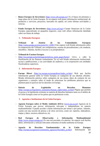 20 
Banco Europeo de Inversiones (http://www.eib.europa.eu/) Es el banco de préstamo a largo plazo de la Unión Europea. En su espacio web posee información institucional, de productos y servicios, proyectos, mercados de capital, así como últimas actividades y noticias. 
Fondo Europeo de Inversiones (http://www.eif.org/) Cuerpo financiero de la Unión Europea especializado en pequeños negocios, cuya web ofrece información detallada sobre sus líneas de trabajo. 
1. Tribunales Europeos 
Tribunal de Justicia de las Comunidades Europeas (http://curia.europa.eu/jcms/jcms/Jo1_6308/) Este espacio web brinda información sobre la composición del Tribunal, sus competencias, normas de procedimiento y de conducta, miembros. Además, facilita el acceso a su jurisprudencia. 
Tribunal de Cuentas Europeo (http://eca.europa.eu/portal/page/portal/eca_main_pages/home) Lleva a cabo la fiscalización de las finanzas comunitarias. En su web brinda información institucional, acceso a publicaciones, a sus actividades de auditoría y a la cooperación con entidades fiscalizadoras superiores. 
2. Información Europea 
Europe Direct (http://ec.europa.eu/europedirect/index_es.htm) Web que facilita información general sobre la Unión Europea en cualquiera de sus idiomas oficiales. Brinda información práctica sobre cualquiera de sus temas, datos de contacto de sus organismos y consejos sobre el modo de solucionar los problemas prácticos que se planteen para el ejercicio de los derechos en Europa. 
Síntesis de Legislación en Derechos Humanos (http://europa.eu/legislation_summaries/human_rights/index_es.htm) Página que permite el acceso a la legislación existente en materia de derechos humanos tanto en el ámbito de la Unión Europea como en los países que no pertenecen a ésta. 
3. Agencias e Instituciones de la Unión Europea 
Agencia Europea sobre el Medio Ambiente (EEA) (www.eea.eu.int) Agencia de la Unión Europea que provee información relevante e independiente en materia medioambiental. S puede acceder a dicha información por temas o por países. Además, cuenta con una sección de prensa y de otros servicios, como ser: reportes, indicadores, mapas y datos, recursos educativos, etc. 
Red Europea de Observación e Información Medioambiental (http://www.eionet.europa.eu/) Es una red asociada a la anterior. Su espacio web facilita datos, información y noticias relevantes referentes al medio ambiente en Europa. 
Agencia de Derechos Fundamentales de la Unión Europea (http://europa.eu/agencies/community_agencies/fra/index_es.htm) Información del  