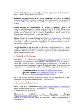21 
accionar de la Agencia y sus actividades, con links a publicaciones, documentación, prensa y enlaces con organismos relacionados. 
Fundación Europea para la Mejora de las Condiciones de Vida y de Trabajo (www.eurofound.ie) Da a conocer sus áreas de trabajo, con vínculos a investigaciones recientes, publicaciones, observatorios en diferentes temáticas, además de noticias y eventos. 
Centro Europeo de Monitorización de Drogas y Adicciones (EMCDDA) (http://www.emcdda.europa.eu) Agencia descentralizada de la Unión Europea que detalla en su página web la situación de las drogas por países y por tipo de sustancia. Informa de su accionar y de las políticas implementadas, brinda acceso a sus publicaciones, informes anuales y a su oficina de prensa. 
Oficina Europea de Lenguas Minoritarias (EBLUL) (www.eblul.org) La función de este organismo es promover la diversidad lingüística, lo cual se vislumbra en su sitio web, donde se detallan sus propósitos, sus proyectos y se puede acceder a sus acuerdos, conferencias y publicaciones. 
Agencia Europea de las Medicinas (EMEA) (http://www.emea.europa.eu/) Permite acceder a información de productos, tanto de consumo humano como de carácter veterinario. Además, brinda links a documentos, regulaciones, guías de procedimiento y legislación en materia medicinal. 
4. Políticas de la Unión Europea 
Actividades de la Unión Europea (http://europa.eu/pol/index_es.htm) Sitio web que presenta las actividades de la Unión Europea. Cada una de ellas es un área temática, como por ejemplo agricultura, medio ambiente o investigación, en la cual la UE gestiona programas, organiza actos o legisla. Todas las actividades tienen un portal y un mapa del sitio y en la actualidad son 32 las que se detallan. Algunas de las mismas son: 
1. Ayuda Humanitaria (http://europa.eu/pol/hum/index_es.htm) 
2. Derechos Humanos (http://europa.eu/pol/rights/index_es.htm) 
3. Desarrollo (http://europa.eu/pol/dev/index_es.htm) 
En el link de cada actividad encontramos enlaces con los organismos de la UE, documentación, fichas de síntesis legislativas y textos jurídicos. 
5. Documentos de la Unión Europea 
Diario Oficial de la Unión Europea (http://eur-lex.europa.eu/JOIndex.do?ihmlang=es) Es una página de acceso directo al Diario Oficial en 23 idiomas. de las actividades del año anterior. 
Observatorio Legislativo del Parlamento Europeo (http://www.europarl.europa.eu/oeil/) Sitio actualizado diariamente, con los temas tratados y a tratar en cada sesión del Parlamento, reportes, procedimientos y documentación.  
