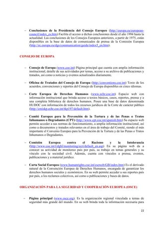 22 
Conclusiones de la Presidencia del Consejo Europeo (http://europa.eu/european- council/index_es.htm) Facilita el acceso a dichas conclusiones desde el año 1994 hasta la actualidad. Las conclusiones de los Consejos Europeos anteriores, a partir de 1975, están disponibles en la base de datos de comunicados de prensa de la Comisión Europea (http://ec.europa.eu/dgs/communication/guide/index5_en.htm). 
CONSEJO DE EUROPA Consejo de Europa (www.coe.int) Página principal que cuenta con amplia información institucional, detalle de sus actividades por temas, acceso a su archivo de publicaciones y tratados, así como a noticias y eventos actualizados diariamente. 
Oficina de Tratados del Consejo de Europa (http://conventions.coe.int) Texto de los acuerdos, convenciones y reportes del Consejo de Europa disponibles en cinco idiomas. 
Corte Europea de Derechos Humanos (www.echr.coe.int) Espacio web con información institucional que brinda acceso a textos básicos, casos, reportes, prensa y a una completa biblioteca de derechos humanos. Posee una base de datos denominada HUDOC con información de todos los recursos jurídicos de la Corte de carácter público (http://cmiskp.echr.coe.int/tkp197/default.htm). 
Comité Europeo para la Prevención de la Tortura y de las Penas o Tratos Inhumanos o Degradantes (CPT) (http://www.cpt.coe.int/spanish.htm) Su espacio web permite acceder a sus normas de funcionamiento, a amplia información institucional, así como a documentos y tratados relevantes en el área de trabajo del Comité, siendo el más importante el Convenio Europeo para la Prevención de la Tortura y de las Penas o Tratos Inhumanos o Degradantes. 
Comisión Europea contra el Racismo y la Intolerancia (http://www.coe.int/t/dghl/monitoring/ecri/default_en.asp) En su página web da a conocer su actividad de monitoreo país por país, su trabajo en temas generales y su vínculo con la sociedad civil. Además, cuenta con vínculos a prensa, eventos, publicaciones y a material jurídico. 
Carta Social Europea (www.humanrights.coe.int/cseweb/GB/index.htm) Es el derivado natural de la Convención Europea de Derechos Humanos, encargada de garantizar los derechos humanos sociales y económicos. En su web permite acceder a sus reportes país por país, a los reclamos colectivos, así como a publicaciones y bases de datos. 
ORGANIZACIÓN PARA LA SEGURIDAD Y COOPERACIÓN EUROPEA (OSCE) Página principal (www.osce.org). Es la organización regional vinculada a temas de seguridad más grande del mundo. En su web brinda toda la información necesaria para  