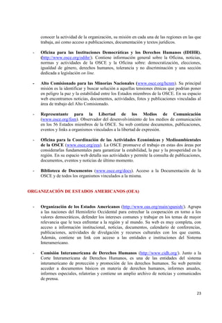23 
conocer la actividad de la organización, su misión en cada una de las regiones en las que trabaja, así como acceso a publicaciones, documentación y textos jurídicos. 
- Oficina para las Instituciones Democráticas y los Derechos Humanos (IDIHR). (http://www.osce.org/odihr/). Contiene información general sobre la Oficina, noticias, normas y actividades de la OSCE y la Oficina sobre: democratización, elecciones, igualdad de género, derechos humanos, tolerancia y no discriminación y una sección dedicada a legislación on line. 
- Alto Comisionado para las Minorías Nacionales (www.osce.org/hcnm). Su principal misión es la identificar y buscar solución a aquellas tensiones étnicas que podrían poner en peligro la paz y la estabilidad entre los Estados miembros de la OSCE. En su espacio web encontramos noticias, documentos, actividades, fotos y publicaciones vinculadas al área de trabajo del Alto Comisionado. 
- Representante para la Libertad de los Medios de Comunicación (www.osce.org/fom). Observador del desenvolvimiento de los medios de comunicación en los 56 Estados miembros de la OSCE. Su web contiene documentos, publicaciones, eventos y links a organismos vinculados a la libertad de expresión. 
- Oficina para la Coordinación de las Actividades Económicas y Medioambientales de la OSCE (www.osce.org/eea). La OSCE promueve el trabajo en estas dos áreas por considerarlas fundamentales para garantizar la estabilidad, la paz y la prosperidad en la región. En su espacio web detalla sus actividades y permite la consulta de publicaciones, documentos, eventos y noticias de último momento. 
- Biblioteca de Documentos (www.osce.org/docs). Acceso a la Documentación de la OSCE y de todos los organismos vinculados a la misma. ORGANIZACIÓN DE ESTADOS AMERICANOS (OEA) 
- Organización de los Estados Americanos (http://www.oas.org/main/spanish/). Agrupa a las naciones del Hemisferio Occidental para estrechar la cooperación en torno a los valores democráticos, defender los intereses comunes y trabajar en los temas de mayor relevancia que le toca enfrentar a la región y al mundo. Su web es muy completa, con acceso a información institucional, noticias, documentos, calendario de conferencias, publicaciones, actividades de divulgación y recursos culturales con los que cuenta. Además, contiene un link con acceso a las entidades e instituciones del Sistema Interamericano. 
- Comisión Interamericana de Derechos Humanos (http://www.cidh.org/). Junto a la Corte Interamericana de Derechos Humanos, es una de las entidades del sistema interamericano de protección y promoción de los derechos humanos. Su web permite acceder a documentos básicos en materia de derechos humanos, informes anuales, informes especiales, relatorías y contiene un amplio archivo de noticias y comunicados de prensa.  