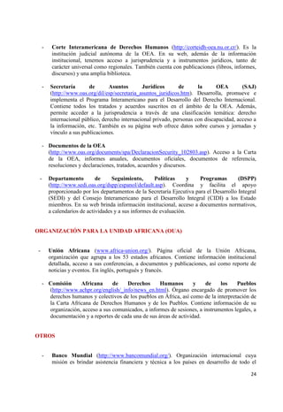 24 
- Corte Interamericana de Derechos Humanos (http://corteidh-oea.nu.or.cr/). Es la institución judicial autónoma de la OEA. En su web, además de la información institucional, tenemos acceso a jurisprudencia y a instrumentos jurídicos, tanto de carácter universal como regionales. También cuenta con publicaciones (libros, informes, discursos) y una amplia biblioteca. 
- Secretaría de Asuntos Jurídicos de la OEA (SAJ) (http://www.oas.org/dil/esp/secretaria_asuntos_juridicos.htm). Desarrolla, promueve e implementa el Programa Interamericano para el Desarrollo del Derecho Internacional. Contiene todos los tratados y acuerdos suscritos en el ámbito de la OEA. Además, permite acceder a la jurisprudencia a través de una clasificación temática: derecho internacional público, derecho internacional privado, personas con discapacidad, acceso a la información, etc. También es su página web ofrece datos sobre cursos y jornadas y vínculo a sus publicaciones. 
- Documentos de la OEA 
(http://www.oas.org/documents/spa/DeclaracionSecurity_102803.asp). Acceso a la Carta de la OEA, informes anuales, documentos oficiales, documentos de referencia, resoluciones y declaraciones, tratados, acuerdos y discursos. 
- Departamento de Seguimiento, Políticas y Programas (DSPP) (http://www.sedi.oas.org/dspp/espanol/default.asp). Coordina y facilita el apoyo proporcionado por los departamentos de la Secretaría Ejecutiva para el Desarrollo Integral (SEDI) y del Consejo Interamericano para el Desarrollo Integral (CIDI) a los Estado miembros. En su web brinda información institucional, acceso a documentos normativos, a calendarios de actividades y a sus informes de evaluación. 
ORGANIZACIÓN PARA LA UNIDAD AFRICANA (OUA) 
- Unión Africana (www.africa-union.org/). Página oficial de la Unión Africana, organización que agrupa a los 53 estados africanos. Contiene información institucional detallada, acceso a sus conferencias, a documentos y publicaciones, así como reporte de noticias y eventos. En inglés, portugués y francés. 
- Comisión Africana de Derechos Humanos y de los Pueblos (http://www.achpr.org/english/_info/news_en.html). Órgano encargado de promover los derechos humanos y colectivos de los pueblos en África, así como de la interpretación de la Carta Africana de Derechos Humanos y de los Pueblos. Contiene información de su organización, acceso a sus comunicados, a informes de sesiones, a instrumentos legales, a documentación y a reportes de cada una de sus áreas de actividad. 
OTROS 
- Banco Mundial (http://www.bancomundial.org/). Organización internacional cuya misión es brindar asistencia financiera y técnica a los países en desarrollo de todo el  