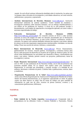 25 
mundo. Su web oficial contiene información detallada sobre la institución, los países que la integran, datos relevantes de investigación y actividades educativas, así como noticias, publicaciones y proyectos y operaciones. 
- Instituto Interamericano de Derechos Humanos (www.iidh.ed.cr/). Institución internacional autónoma de carácter académico. Centro mundial de enseñanza e investigación académica sobre derechos humanos, con un enfoque multidisciplinario y con énfasis en los problemas de América. A través de su web podemos acceder a documentación, a actividades de capacitación e investigación aplicada, así como a redes y secciones especializadas de trabajo. 
- Federación Internacional de Derechos Humanos (FIDH) (http://www.fidh.org/_noticias.php3). Su vocación consiste en llevar a cabo acciones concretas en favor del respeto de todos los derechos proclamados por la Declaración Universal de los Derechos Humanos, ya sean civiles, políticos, económicos, sociales o culturales. Su espacio web contiene detallados informes por regiones y por temas, además de enlazar con las más importantes organizaciones internacionales vinculadas a su área de trabajo. Posee una sección de noticias, informes y comunicados. 
- Banco Interamericano de Desarrollo (www.iadb.org). Provee financiamiento, apalancamiento de recursos, asesoría política, investigación y asistencia técnica para llevar a cabo proyectos de desarrollo en 26 países de la región de América Latina. Su web oficial relata detalladamente las actividades que desarrolla el Banco, clasificándolas por temas y por países. Además, permite conocer sus proyectos, publicaciones, tareas de investigación y noticias. 
- Fondo Monetario Internacional (http://www.imf.org/external/spanish/index.htm). Se creó en 1945, en una conferencia de las Naciones Unidas, con la idea de promover una economía mundial sólida. En su espacio web explica cómo está constituida la Organización, la actividad que desempeña, y permite acceder a la totalidad de sus estatutos, decisiones e informes de países. Contiene links a publicaciones, noticias, datos y estadísticas. 
- Organización Panamericana de la Salud (http://www.paho.org/default_spa.htm). Actúa como Oficina Regional para las Américas de la Organización Mundial de la Salud. Dentro del Sistema Interamericano, es el organismo especializado en salud. Su página cuenta con datos básicos en salud, lista de temas de trabajo con gran cantidad de información en cada uno de ellos, recursos de prensa (noticias, eventos) y de conocimiento (publicaciones, biblioteca). NACIONAL Argentina 
- Poder Judicial de la Nación Argentina (www.pjn.gov.ar). Comprende toda la jurisprudencia de las diferentes Cortes y Cámaras Federales y Nacionales. Permite  