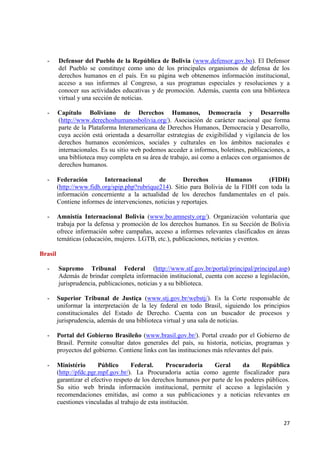 27 
- Defensor del Pueblo de la República de Bolivia (www.defensor.gov.bo). El Defensor del Pueblo se constituye como uno de los principales organismos de defensa de los derechos humanos en el país. En su página web obtenemos información institucional, acceso a sus informes al Congreso, a sus programas especiales y resoluciones y a conocer sus actividades educativas y de promoción. Además, cuenta con una biblioteca virtual y una sección de noticias. 
- Capítulo Boliviano de Derechos Humanos, Democracia y Desarrollo (http://www.derechoshumanosbolivia.org/). Asociación de carácter nacional que forma parte de la Plataforma Interamericana de Derechos Humanos, Democracia y Desarrollo, cuya acción está orientada a desarrollar estrategias de exigibilidad y vigilancia de los derechos humanos económicos, sociales y culturales en los ámbitos nacionales e internacionales. Es su sitio web podemos acceder a informes, boletines, publicaciones, a una biblioteca muy completa en su área de trabajo, así como a enlaces con organismos de derechos humanos. 
- Federación Internacional de Derechos Humanos (FIDH) (http://www.fidh.org/spip.php?rubrique214). Sitio para Bolivia de la FIDH con toda la información concerniente a la actualidad de los derechos fundamentales en el país. Contiene informes de intervenciones, noticias y reportajes. 
- Amnistía Internacional Bolivia (www.bo.amnesty.org/). Organización voluntaria que trabaja por la defensa y promoción de los derechos humanos. En su Sección de Bolivia ofrece información sobre campañas, acceso a informes relevantes clasificados en áreas temáticas (educación, mujeres. LGTB, etc.), publicaciones, noticias y eventos. 
Brasil 
- Supremo Tribunal Federal (http://www.stf.gov.br/portal/principal/principal.asp) Además de brindar completa información institucional, cuenta con acceso a legislación, jurisprudencia, publicaciones, noticias y a su biblioteca. 
- Superior Tribunal de Justiça (www.stj.gov.br/webstj/). Es la Corte responsable de uniformar la interpretación de la ley federal en todo Brasil, siguiendo los principios constitucionales del Estado de Derecho. Cuenta con un buscador de procesos y jurisprudencia, además de una biblioteca virtual y una sala de noticias. 
- Portal del Gobierno Brasileño (www.brasil.gov.br/). Portal creado por el Gobierno de Brasil. Permite consultar datos generales del país, su historia, noticias, programas y proyectos del gobierno. Contiene links con las instituciones más relevantes del país. 
- Ministério Público Federal. Procuradoria Geral da República (http://pfdc.pgr.mpf.gov.br/). La Procuradoria actúa como agente fiscalizador para garantizar el efectivo respeto de los derechos humanos por parte de los poderes públicos. Su sitio web brinda información institucional, permite el acceso a legislación y recomendaciones emitidas, así como a sus publicaciones y a noticias relevantes en cuestiones vinculadas al trabajo de esta institución. 
 