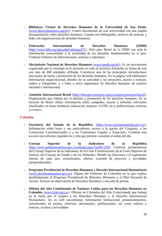 28 
- Biblioteca Virtual de Derechos Humanos de la Universidad de Sao Paulo. (www.direitoshumanos.usp.br/). Centro documental de esta universidad con una amplia documentación sobre derechos humanos. Cuenta con bibliografía, archivos de noticias y links con organizaciones de derechos humanos. 
- Federación Internacional de Derechos Humanos (FIDH) (http://www.fidh.org/spip.php?rubrique477). Sitio para Brasil de la FIDH con toda la información concerniente a la actualidad de los derechos fundamentales en el país. Contiene informes de intervenciones, noticias y reportajes. 
- Movimiento Nacional de Derechos Humanos (www.mndh.org.br/). Es un movimiento organizado por la sociedad civil, presente en todo el territorio brasileño en forma de red, con más de 400 entidades afiliadas. Constituye una de las principales articulaciones nacionales de lucha y promoción de los derechos humanos. En su página web obtenemos información organizacional, detalles de su actividad y sus proyectos, acceso a noticias, audios y fotografías, y a links a otros organismos de derechos humanos de carácter nacional e internacional. 
- Amnistía Internacional Brasil (http://thereport.amnesty.org/es/regions/americas/brazil). Organización que trabaja por la defensa y promoción de los derechos humanos. En su Sección de Brasil ofrece información sobre campañas, acceso a informes relevantes clasificados en áreas temáticas (educación, mujeres. LGTB, etc.), publicaciones, noticias y eventos. Colombia 
- Secretaría del Senado de la República (http://www.secretariasenado.gov.co/). Información sobre leyes y sus antecedentes, acceso a la gaceta del Congreso, a las Comisiones Constitucionales y a las Comisiones Legales y Especiales. Contiene una sección con informes legislativos y otra que permite consultar el orden del día. 
- Consejo Superior de la Judicatura de la República (http://www.gobiernoenlinea.gov.co/entidad.aspx?entID=269). Contiene jurisprudencia del Consejo Superior de la Judicatura, de la Corte Constitucional, de la Corte Suprema de Justicia, del Consejo de Estado y de los tribunales. Detalla las funciones y el reglamento interno de cada uno, comunicados, edictos, consulta de procesos y novedades jurisprudenciales. 
- Programa Presidencial de Derechos Humanos y Derecho Internacional Humanitario (www.derechoshumanos.gov.co). Página del Gobierno de Colombia en la que explica detalladamente el Programa Presidencial de Derechos Humanos y el Plan Nacional de Acción. Incluye un observatorio de Derechos Humanos y una sala de prensa. 
- Oficina del Alto Comisionado de Naciones Unidas para los Derechos Humanos en Colombia (www.hchr.org.co/). Oficina en Colombia del Alto Comisionado que trabaja en la lucha por el respeto a los Derechos Humanos y al Derecho Internacional Humanitario. En su web encontramos información institucional, pronunciamientos, comunicados de prensa, informes, documentos, publicaciones, así como enlaces a noticias, eventos y actividades.  