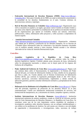 29 
- Federación Internacional de Derechos Humanos (FIDH) (http://www.fidh.org/- Colombia,186-). Sitio para Colombia de la FIDH con toda la información concerniente a la actualidad de los derechos fundamentales en el país. Contiene informes de intervenciones, noticias y reportajes. 
- Red de Derechos Humanos en Colombia (http://colhrnet.igc.org/). Organización cuya web se encuentra en español y en inglés, que posee varios Comités en Estados Unidos y que tiene como objetivo primordial la coordinación de las políticas de derechos humanos de las organizaciones que operan en Colombia. Enlaza con noticias, entrevistas, publicaciones, videos, información sobre proyectos y sobre acciones a emprenderse de manera urgente. - Amnistía Internacional Colombia 
(http://thereport.amnesty.org/esl/regions/americas/colombia). Organización voluntaria que trabaja por la defensa y promoción de los derechos humanos. En su Sección de Colombia ofrece información sobre las violaciones a los derechos humanos vinculadas con el conflicto armado, noticias y otros recursos. Permite acceder a los informes derivados de las visitas de Amnistía Internacional al país. Costa Rica 
- Asamblea Legislativa de la República de Costa Rica (http://www.asamblea.go.cr/default.aspx). Buscador que contiene todas las leyes y decretos legislativos vigentes. Contiene además actas, proyectos de leyes, información sobre los presupuestos nacionales y enlaces con la mayor parte de los órganos del Gobierno de la República. 
- Poder Judicial del Gobierno de Costa Rica (www.poder-judicial.go.cr/). Página web que contiene datos sobre el funcionamiento, la organización y la historia del Poder Judicial del país, un Centro de Información Jurídica en línea, detalles de los programas que lleva a cabo, etc. Cuenta además con el Sistema Costarricense de Información Jurídica (SCIJ), que contiene la legislación promulgada desde el año 1821 (leyes, decretos ejecutivos, convenios internacionales, reglamentos y demás normas de aplicación general) y permite consultar información normativa y jurisprudencial de forma integrada. 
- Defensoría de los Habitantes de la República de Costa Rica (www.dhr.go.cr/). Página web del principal organismo de protección de los derechos básicos en el país centroamericano. Cuenta con información institucional (contraloría de servicios, red institucional de transparencia, etc.), documentos de interés, campañas vigentes y noticias. 
- Instituto Interamericano de Derechos Humanos (www.iidh.ed.cr/). Institución internacional autónoma de carácter académico, creada en virtud de un convenio suscrito entre la Corte Interamericana de Derechos Humanos y la República de Costa Rica. Se constituye como uno de los más importantes centros mundiales de enseñanza e investigación académica sobre derechos humanos, con un enfoque multidisciplinario y con énfasis en los problemas de América. Su web cuenta con vínculos a sus actividades de capacitación y documentación, a investigaciones, redes, secciones de trabajo  