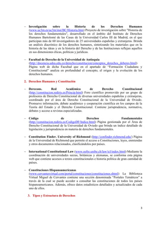 3 
Investigación sobre la Historia de los Derechos Humanos (www.uc3m.es/uc3m/inst/BC/Historia.htm) Proyecto de investigación sobre "Historia de los derechos fundamentales", desarrollado en el ámbito del Instituto de Derechos Humanos Bartolomé de las Casas de la Universidad Carlos III de Madrid, en el que participan más de 60 investigadores de 25 universidades españolas y extranjeras. Brinda un análisis diacrónico de los derechos humanos, sintetizando los materiales que en la historia de las ideas y en la historia del Derecho y de las Instituciones reflejan aquellos en sus dimensiones éticas, políticas y jurídicas. 
Facultad de Derecho de la Universidad de Antioquia 
(http://docencia.udea.edu.co/derecho/constitucion/conceptos_derechos_deberes.html) Página web de dicha Facultad que en el apartado de “Formación Ciudadana y Constitucional” analiza en profundidad el concepto, el origen y la evolución de los derechos humanos. 
2. Derechos Humanos y Constitución 
Derecons. Red Académica de Derecho Constitucional (http://constitucion.rediris.es/Princip.html) Foro científico promovido por un grupo de profesores de Derecho Constitucional de diversas universidades españolas y extranjeras, coordinado por el área de Derecho Constitucional de la Universidad de Oviedo. Promueve información, debate académico y cooperación científica en los campos de la Teoría del Estado y el Derecho Constitucional. Contiene jurisprudencia, normativa, debates y acceso a revistas especializadas. 
Código de Derechos Fundamentales (http://constitucion.rediris.es/CodigoDF/Indice.html) Página gestionada por el Área de Derecho Constitucional de la Universidad de Oviedo que brinda un índice detallado de legislación y jurisprudencia en materia de derechos fundamentales. 
Constitution Finder. University of Richmond (http://confinder.richmond.edu/) Página de la Universidad de Richmond que permite el acceso a Constituciones, leyes, enmiendas y otros documentos relacionados, clasificándolos por países. 
International Constitutional Law (www.oefre.unibe.ch/law/icl/index.html) Mediante la coordinación de universidades suizas, británicas y alemanas, se conforma esta página web que contiene accesos a textos constitucionales e historia política de gran cantidad de países. 
Constituciones Hispanoamericanas 
(www.cervantesvirtual.com/portal/constituciones/constituciones.shtml) La Biblioteca Virtual Miguel de Cervantes contiene una sección denominada “Portales Temáticos” a través de la cual se puede acceder a consultar las constituciones de todos los países hispanoamericanos. Además, ofrece datos estadísticos detallados y actualizados de cada uno de ellos. 
3. Tipos y Estructura de Derechos 
 