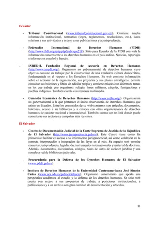 31 
Ecuador 
- Tribunal Constitucional (www.tribunalconstitucional.gov.ec/). Contiene amplia información institucional, normativa (leyes, reglamentos, resoluciones, etc.), datos relativos a sus actividades y acceso a sus publicaciones y a jurisprudencia. 
- Federación Internacional de Derechos Humanos (FIDH) (http://www.fidh.org/spip.php?rubrique218). Sitio para Ecuador de la FIDH con toda la información concerniente a los derechos humanos en el país andino. Noticias, reportajes e informes en español y francés. 
- INREDH. Fundación Regional de Asesoría en Derechos Humanos (http://www.inredh.org/). Organismo no gubernamental de derechos humanos cuyo objetivo consiste en trabajar por la construcción de una verdadera cultura democrática, fundamentada en el respeto a los Derechos Humanos. Su web contiene información sobre el accionar de la organización, sus proyectos y sus planes estratégicos, permite consultar sus boletines y libros de edición propia y contiene enlaces con diferentes temas en los que trabaja este organismo: refugio, bases militares, cárceles, fumigaciones y pueblos indígenas. También cuenta con recursos multimedia. 
- Comisión Ecuménica de Derechos Humanos (http://www.cedhu.org/). Organización no gubernamental a la que pertenece el único observatorio de Derechos Humanos que existe en Ecuador. Entre los contenidos de su web contamos con artículos, documentos, boletines, acceso a su biblioteca y a enlaces con otras organizaciones de derechos humanos de carácter nacional e internacional. También cuenta con un link donde puede consultarse sus acciones y campañas más recientes. El Salvador 
- Centro de Documentación Judicial de la Corte Suprema de Justicia de la República de El Salvador (http://www.jurisprudencia.gob.sv/). Este Centro tiene como fin primordial facilitar el acceso a la información jurisprudencial, así como colaborar en la correcta interpretación e integración de las leyes en el país. Su espacio web permite consultar jurisprudencia, legislación, instrumentos internacionales y material de doctrina. Además, documentos, diccionarios, códigos, bases de datos de carácter jurídico y una completa red de bibliotecas judiciales. 
- Procuraduría para la Defensa de los Derechos Humanos de El Salvador (www.pddh.gob.sv) 
- Instituto de Derechos Humanos de la Universidad Centroamericana José Simeón Cañas (www.uca.edu.sv/publica/idhuca/). Organismo universitario que aporta una perspectiva académica al estudio y la defensa de los derechos humanos. Se sitio web cuenta con acceso a sus propuestas de trabajo, a posiciones institucionales, a publicaciones y a un archivo con gran cantidad de documentación y artículos. 
 