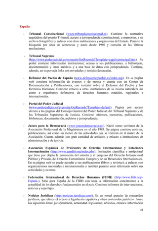32 
España 
- Tribunal Constitucional (www.tribunalconstitucional.es). Contiene la normativa reguladora del propio Tribunal, acceso a jurisprudencia constitucional, a memorias, a su archivo fotográfico y enlaces con otras instituciones y organismos del Estado. Permite la búsqueda por años de sentencias y autos desde 1980 y consulta de las últimas resoluciones. 
- Tribunal Supremo 
(http://www.poderjudicial.es/eversuite/GetRecords?Template=cgpj/ts/principal.htm). Su portal contiene información institucional, acceso a sus publicaciones, a bibliotecas, documentación y otros archivos y a una base de datos con jurisprudencia. Contiene, además, en su portada links con novedades y noticias destacadas. 
- Defensor del Pueblo de España (www.defensordelpueblo.es/index.asp). En su página web contiene información de eventos y de prensa y cuenta con un Centro de Documentación y Publicaciones, con material sobre el Defensor del Pueblo y los Derechos Humanos. Contiene enlaces a otras instituciones de su misma naturaleza así como a organismos defensores de derechos humanos estatales, regionales e internacionales. - Portal del Poder Judicial 
(www.poderjudicial.es/eversuite/GetRecords?Template=default). Página con acceso directo a las páginas del Consejo General del Poder Judicial, del Tribunal Supremo y de los Tribunales Superiores de Justicia. Contiene informes, memorias, publicaciones, bibliotecas, documentación, archivos y jurisprudencia. 
- Jueces para la Democracia (www.juecesdemocracia.es/). Nació como corriente de la Asociación Profesional de la Magistratura en el año 1983. Su página contiene noticias, publicaciones, así como un elenco de las actividades que se realizan en el marco de la Asociación. Cuenta además con gran cantidad de artículos y enlaces a instituciones de administración y de justicia. 
- Asociación Española de Profesores de Derecho Internacional y Relaciones Internacionales (http://www.aepdiri.org/index.php). Institución científica y profesional que tiene por objeto la promoción del estudio y el progreso del Derecho Internacional Público y Privado, del Derecho Comunitario Europeo y de las Relaciones Internacionales. En su página web se puede acceder a sus publicaciones (libros y revistas), a enlaces con organizaciones nacionales e internacionales y también permite estar informado sobre sus actividades y eventos. 
- Federación Internacional de Derechos Humanos (FIDH) (http://www.fidh.org/- Espana-). Sitio para España de la FIDH con toda la información concerniente a la actualidad de los derechos fundamentales en el país. Contiene informes de intervenciones, noticias y reportajes. 
- Noticias Jurídicas (http://noticias.juridicas.com/). Es un portal gratuito de contenidos jurídicos, que ofrece el acceso a legislación española y otros contenidos jurídicos. Posee los siguientes links: jurisprudencia, actualidad, legislación, artículos, enlaces, información  