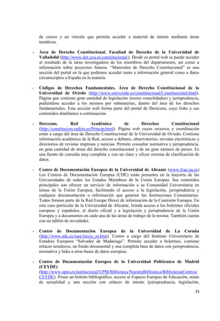 33 
de cursos y un vínculo que permite acceder a material de interés mediante áreas temáticas. 
- Área de Derecho Constitucional. Facultad de Derecho de la Universidad de Valladolid (http://www.der.uva.es/constitucional/). Desde su portal web se puede acceder al resultado de la tarea investigadora de los miembros del departamento, así como a información sobre proyectos futuros. “Materiales de Derecho Constitucional” es una sección del portal en la que podemos acceder tanto a información general como a datos circunscriptos a España en la materia. 
- Códigos de Derechos Fundamentales. Área de Derecho Constitucional de la Universidad de Oviedo (http://www.unioviedo.es/constitucional/Constitucional.html). Página que contiene gran cantidad de legislación (textos consolidados) y jurisprudencia, pudiéndose acceder a los mismos por submaterias, dentro del área de los derechos fundamentales. Esta sección web forma parte del portal de Derecons, cuyo links y sus contenidos detallamos a continuación. 
- Derecons. Red Académica de Derechos Constitucional (http://constitucion.rediris.es/Princip.html). Página web cuyos recursos y coordinación están a cargo del área de Derecho Constitucional de la Universidad de Oviedo. Contiene información académica de la Red, acceso a debates, observatorios, revistas electrónicas y directorios de revistas impresas y noticias. Permite consultar normativa y jurisprudencia, en gran cantidad de áreas del derecho constitucional y de un gran número de países. Es una fuente de consulta muy completa y con un claro y eficaz sistema de clasificación de datos. 
- Centro de Documentación Europea de la Universidad de Alicante (www.fcae.ua.es) Los Centros de Documentación Europea (CDE) están presentes en la mayoría de las Universidades de todos los Estados Miembros de la Unión Europea. Sus cometidos principales son ofrecer un servicio de información a su Comunidad Universitaria en temas de la Unión Europea, facilitando el acceso a la legislación, jurisprudencia y cualquier documentación o información que generen las Instituciones Comunitarias. Todos forman parte de la Red Europe Direct de información de la Comisión Europea. En este caso particular de la Universidad de Alicante, brinda acceso a los boletines oficiales europeos y españoles, al diario oficial y a legislación y jurisprudencia de la Unión Europea y a documentos en cada una de las áreas de trabajo de la misma. También cuenta con un tablón de novedades. 
- Centro de Documentación Europea de la Universidad de La Coruña (http://www.udc.es/iuee/inicio_es.htm). Centro a cargo del Instituto Universitario de Estudios Europeos “Salvador de Madariaga”. Permite acceder a boletines, contiene enlaces temáticos, un fondo documental y una completa base de datos con jurisprudencia, normativa y links a otras bases de datos europeas. 
- Centro de Documentación Europea de la Universidad Politécnica de Madrid (CEYDE) (http://www.upm.es/institucional/UPM/Biblioteca/NuestraBiblioteca/BibliotecasCentros/ CEYDE). Posee un boletín bibliográfico, acceso al Espacio Europeo de Educación, notas de actualidad y una sección con enlaces de interés (jurisprudencia, legislación,  