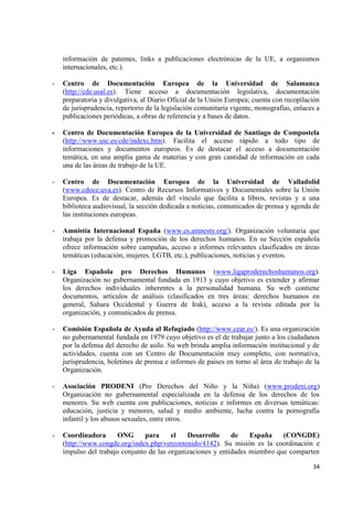 34 
información de patentes, links a publicaciones electrónicas de la UE, a organismos internacionales, etc.). 
- Centro de Documentación Europea de la Universidad de Salamanca (http://cde.usal.es). Tiene acceso a documentación legislativa, documentación preparatoria y divulgativa, al Diario Oficial de la Unión Europea; cuenta con recopilación de jurisprudencia, repertorio de la legislación comunitaria vigente, monografías, enlaces a publicaciones periódicas, a obras de referencia y a bases de datos. 
- Centro de Documentación Europea de la Universidad de Santiago de Compostela (http://www.usc.es/cde/indexc.htm). Facilita el acceso rápido a todo tipo de informaciones y documentos europeos. Es de destacar el acceso a documentación temática, en una amplia gama de materias y con gran cantidad de información en cada una de las áreas de trabajo de la UE. 
- Centro de Documentación Europea de la Universidad de Valladolid (www.cdoce.uva.es). Centro de Recursos Informativos y Documentales sobre la Unión Europea. Es de destacar, además del vínculo que facilita a libros, revistas y a una biblioteca audiovisual, la sección dedicada a noticias, comunicados de prensa y agenda de las instituciones europeas. 
- Amnistía Internacional España (www.es.amnesty.org/). Organización voluntaria que trabaja por la defensa y promoción de los derechos humanos. En su Sección española ofrece información sobre campañas, acceso a informes relevantes clasificados en áreas temáticas (educación, mujeres. LGTB, etc.), publicaciones, noticias y eventos. 
- Liga Española pro Derechos Humanos (www.ligaproderechoshumanos.org). Organización no gubernamental fundada en 1913 y cuyo objetivo es extender y afirmar los derechos individuales inherentes a la personalidad humana. Su web contiene documentos, artículos de análisis (clasificados en tres áreas: derechos humanos en general, Sahara Occidental y Guerra de Irak), acceso a la revista editada por la organización, y comunicados de prensa. 
- Comisión Española de Ayuda al Refugiado (http://www.cear.es/). Es una organización no gubernamental fundada en 1979 cuyo objetivo es el de trabajar junto a los ciudadanos por la defensa del derecho de asilo. Su web brinda amplia información institucional y de actividades, cuenta con un Centro de Documentación muy completo, con normativa, jurisprudencia, boletines de prensa e informes de países en torno al área de trabajo de la Organización. 
- Asociación PRODENI (Pro Derechos del Niño y la Niña) (www.prodeni.org) Organización no gubernamental especializada en la defensa de los derechos de los menores. Su web cuenta con publicaciones, noticias e informes en diversas temáticas: educación, justicia y menores, salud y medio ambiente, lucha contra la pornografía infantil y los abusos sexuales, entre otros. 
- Coordinadora ONG para el Desarrollo de España (CONGDE) (http://www.congde.org/index.php/vercontenido/4142). Su misión es la coordinación e impulso del trabajo conjunto de las organizaciones y entidades miembro que comparten  