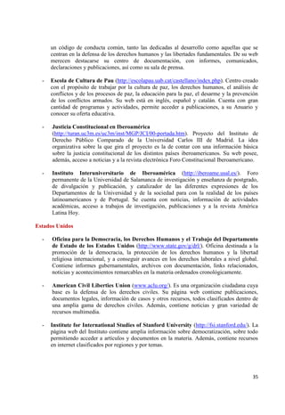 35 
un código de conducta común, tanto las dedicadas al desarrollo como aquellas que se centran en la defensa de los derechos humanos y las libertades fundamentales. De su web merecen destacarse su centro de documentación, con informes, comunicados, declaraciones y publicaciones, así como su sala de prensa. 
- Escola de Cultura de Pau (http://escolapau.uab.cat/castellano/index.php). Centro creado con el propósito de trabajar por la cultura de paz, los derechos humanos, el análisis de conflictos y de los procesos de paz, la educación para la paz, el desarme y la prevención de los conflictos armados. Su web está en inglés, español y catalán. Cuenta con gran cantidad de programas y actividades, permite acceder a publicaciones, a su Anuario y conocer su oferta educativa. - Justicia Constitucional en Iberoamérica 
(http://turan.uc3m.es/uc3m/inst/MGP/JCI/00-portada.htm). Proyecto del Instituto de Derecho Público Comparado de la Universidad Carlos III de Madrid. La idea organizativa sobre la que gira el proyecto es la de contar con una información básica sobre la justicia constitucional de los distintos países iberoamericanos. Su web posee, además, acceso a noticias y a la revista electrónica Foro Constitucional Iberoamericano. 
- Instituto Interuniversitario de Iberoamérica (http://iberoame.usal.es/). Foro permanente de la Universidad de Salamanca de investigación y enseñanza de postgrado, de divulgación y publicación, y catalizador de las diferentes expresiones de los Departamentos de la Universidad y de la sociedad para con la realidad de los países latinoamericanos y de Portugal. Se cuenta con noticias, información de actividades académicas, acceso a trabajos de investigación, publicaciones y a la revista América Latina Hoy. Estados Unidos 
- Oficina para la Democracia, los Derechos Humanos y el Trabajo del Departamento de Estado de los Estados Unidos (http://www.state.gov/g/drl/). Oficina destinada a la promoción de la democracia, la protección de los derechos humanos y la libertad religiosa internacional, y a conseguir avances en los derechos laborales a nivel global. Contiene informes gubernamentales, archivos con documentación, links relacionados, noticias y acontecimientos remarcables en la materia ordenados cronológicamente. 
- American Civil Liberties Union (www.aclu.org/). Es una organización ciudadana cuya base es la defensa de los derechos civiles. Su página web contiene publicaciones, documentos legales, información de casos y otros recursos, todos clasificados dentro de una amplia gama de derechos civiles. Además, contiene noticias y gran variedad de recursos multimedia. 
- Institute for International Studies of Stanford University (http://fsi.stanford.edu/). La página web del Instituto contiene amplia información sobre democratización, sobre todo permitiendo acceder a artículos y documentos en la materia. Además, contiene recursos en internet clasificados por regiones y por temas. 
 