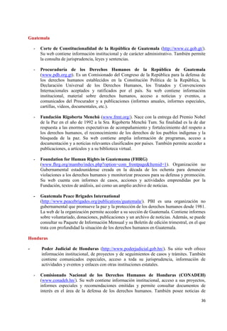 36 
Guatemala 
- Corte de Constitucionalidad de la República de Guatemala (http://www.cc.gob.gt/). Su web contiene información institucional y de carácter administrativo. También permite la consulta de jurisprudencia, leyes y sentencias. 
- Procuraduría de los Derechos Humanos de la República de Guatemala (www.pdh.org.gt). Es un Comisionado del Congreso de la República para la defensa de los derechos humanos establecidos en la Constitución Política de la República, la Declaración Universal de los Derechos Humanos, los Tratados y Convenciones Internacionales aceptados y ratificados por el país. Su web contiene información institucional, material sobre derechos humanos, acceso a noticias y eventos, a comunicados del Procurador y a publicaciones (informes anuales, informes especiales, cartillas, videos, documentales, etc.). 
- Fundación Rigoberta Menchú (www.frmt.org/). Nace con la entrega del Premio Nobel de la Paz en el año de 1992 a la Sra. Rigoberta Menchú Tum. Su finalidad es la de dar respuesta a las enormes expectativas de acompañamiento y fortalecimiento del respeto a los derechos humanos, el reconocimiento de los derechos de los pueblos indígenas y la búsqueda de la paz. Su web contiene amplia información de programas, acceso a documentación y a noticias relevantes clasificados por países. También permite acceder a publicaciones, a artículos y a su biblioteca virtual. 
- Foundation for Human Rights in Guatemama (FHRG) 
(www.fhrg.org/mambo/index.php?option=com_frontpage&Itemid=1). Organización no Gubernamental estadounidense creada en la década de los ochenta para denunciar violaciones a los derechos humanos y monitorizar procesos para su defensa y promoción. Su web cuenta con informes de casos, acciones y actividades emprendidas por la Fundación, textos de análisis, así como un amplio archivo de noticias. - Guatemala Peace Brigades International 
(http://www.peacebrigades.org/publications/guatemala/). PBI es una organización no gubernamental que promueve la paz y la protección de los derechos humanos desde 1981. La web de la organización permite acceder a su sección de Guatemala. Contiene informes sobre voluntariado, donaciones, publicaciones y un archivo de noticias. Además, se puede consultar su Paquete de Información Mensual y su Boletín de edición trimestral, en el que trata con profundidad la situación de los derechos humanos en Guatemala. Honduras 
- Poder Judicial de Honduras (http://www.poderjudicial.gob.hn/). Su sitio web ofrece información institucional, de proyectos y de seguimientos de casos y trámites. También contiene comunicados especiales, acceso a toda su jurisprudencia, información de actividades y eventos y enlaces con otras instituciones estatales. 
- Comisionado Nacional de los Derechos Humanos de Honduras (CONADEH) (www.conadeh.hn/). Su web contiene información institucional, acceso a sus proyectos, informes especiales y recomendaciones emitidas y permite consultar documentos de interés en el área de la defensa de los derechos humanos. También posee noticias de  