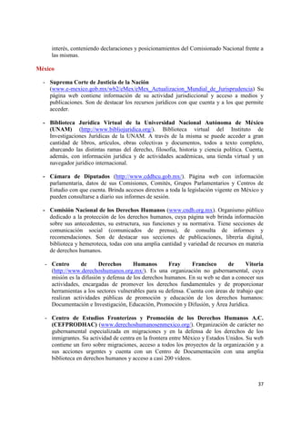 37 
interés, conteniendo declaraciones y posicionamientos del Comisionado Nacional frente a las mismas. 
México 
- Suprema Corte de Justicia de la Nación 
(www.e-mexico.gob.mx/wb2/eMex/eMex_Actualizacion_Mundial_de_Jurisprudencia) Su página web contiene información de su actividad jurisdiccional y acceso a medios y publicaciones. Son de destacar los recursos jurídicos con que cuenta y a los que permite acceder. 
- Biblioteca Jurídica Virtual de la Universidad Nacional Autónoma de México (UNAM) (http://www.bibliojuridica.org/). Biblioteca virtual del Instituto de Investigaciones Jurídicas de la UNAM. A través de la misma se puede acceder a gran cantidad de libros, artículos, obras colectivas y documentos, todos a texto completo, abarcando las distintas ramas del derecho, filosofía, historia y ciencia política. Cuenta, además, con información jurídica y de actividades académicas, una tienda virtual y un navegador jurídico internacional. 
- Cámara de Diputados (http://www.cddhcu.gob.mx/). Página web con información parlamentaria, datos de sus Comisiones, Comités, Grupos Parlamentarios y Centros de Estudio con que cuenta. Brinda accesos directos a toda la legislación vigente en México y pueden consultarse a diario sus informes de sesión. 
- Comisión Nacional de los Derechos Humanos (www.cndh.org.mx). Organismo público dedicado a la protección de los derechos humanos, cuya página web brinda información sobre sus antecedentes, su estructura, sus funciones y su normativa. Tiene secciones de comunicación social (comunicados de prensa), de consulta de informes y recomendaciones. Son de destacar sus secciones de publicaciones, librería digital, biblioteca y hemeroteca, todas con una amplia cantidad y variedad de recursos en materia de derechos humanos. 
- Centro de Derechos Humanos Fray Francisco de Vitoria (http://www.derechoshumanos.org.mx/). Es una organización no gubernamental, cuya misión es la difusión y defensa de los derechos humanos. En su web se dan a conocer sus actividades, encargadas de promover los derechos fundamentales y de proporcionar herramientas a los sectores vulnerables para su defensa. Cuenta con áreas de trabajo que realizan actividades públicas de promoción y educación de los derechos humanos: Documentación e Investigación, Educación, Promoción y Difusión, y Área Jurídica. 
- Centro de Estudios Fronterizos y Promoción de los Derechos Humanos A.C. (CEFPRODHAC) (www.derechoshumanosenmexico.org/). Organización de carácter no gubernamental especializada en migraciones y en la defensa de los derechos de los inmigrantes. Su actividad de centra en la frontera entre México y Estados Unidos. Su web contiene un foro sobre migraciones, acceso a todos los proyectos de la organización y a sus acciones urgentes y cuenta con un Centro de Documentación con una amplia biblioteca en derechos humanos y acceso a casi 200 videos. 
 