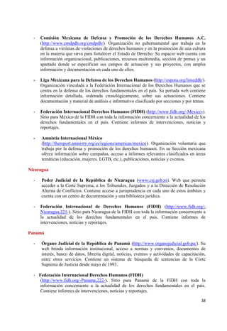 38 
- Comisión Mexicana de Defensa y Promoción de los Derechos Humanos A.C. (http://www.cmdpdh.org/cmdpdh/). Organización no gubernamental que trabaja en la defensa a víctimas de violaciones de derechos humanos y en la promoción de una cultura en la materia que sirva para fortalecer el Estado de Derecho. Su espacio web cuenta con información organizacional, publicaciones, recursos multimedia, sección de prensa y un apartado donde se especifican sus campos de actuación y sus proyectos, con amplia información y documentación en cada uno de ellos. 
- Liga Mexicana para la Defensa de los Derechos Humanos (http://espora.org/limeddh/). Organización vinculada a la Federación Internacional de los Derechos Humanos que se centra en la defensa de los derechos fundamentales en el país. Su portada web contiene información detallada, ordenada cronológicamente, sobre sus actuaciones. Contiene documentación y material de análisis e informativo clasificado por secciones y por temas. 
- Federación Internacional Derechos Humanos (FIDH) (http://www.fidh.org/-Mexico-). Sitio para México de la FIDH con toda la información concerniente a la actualidad de los derechos fundamentales en el país. Contiene informes de intervenciones, noticias y reportajes. 
- Amnistía Internacional México 
(http://thereport.amnesty.org/es/regions/americas/mexico). Organización voluntaria que trabaja por la defensa y promoción de los derechos humanos. En su Sección mexicana ofrece información sobre campañas, acceso a informes relevantes clasificados en áreas temáticas (educación, mujeres. LGTB, etc.), publicaciones, noticias y eventos. Nicaragua 
- Poder Judicial de la República de Nicaragua (www.csj.gob.ni). Web que permite acceder a la Corte Suprema, a los Tribunales, Juzgados y a la Dirección de Resolución Alterna de Conflictos. Contiene acceso a jurisprudencia en cada uno de estos ámbitos y cuenta con un centro de documentación y una biblioteca jurídica. 
- Federación Internacional de Derechos Humanos (FIDH) (http://www.fidh.org/- Nicaragua,221-). Sitio para Nicaragua de la FIDH con toda la información concerniente a la actualidad de los derechos fundamentales en el país. Contiene informes de intervenciones, noticias y reportajes. 
Panamá 
- Órgano Judicial de la República de Panamá (http://www.organojudicial.gob.pa/). Su web brinda información institucional, acceso a normas y convenios, documentos de interés, banco de datos, librería digital, noticias, eventos y actividades de capacitación, entre otros servicios. Contiene un sistema de búsqueda de sentencias de la Corte Suprema de Justicia desde mayo de 1993. 
- Federación Internacional Derechos Humanos (FIDH) 
(http://www.fidh.org/-Panama,222-). Sitio para Panamá de la FIDH con toda la información concerniente a la actualidad de los derechos fundamentales en el país. Contiene informes de intervenciones, noticias y reportajes.  
