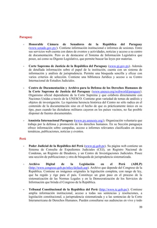 39 
Paraguay 
- Honorable Cámara de Senadores de la República del Paraguay (www.senado.gov.py/). Contiene información institucional e informes de sesiones. Entre sus servicios web cuenta con datos de eventos y actividades, noticias y acceso a su centro de documentación. Pero es de destacarse el Sistema de Información Legislativa que posee, así como su Digesto Legislativo, que permite buscar las leyes por materias. 
- Corte Suprema de Justicia de la República del Paraguay (www.pj.gov.py). Además de detallada información sobre el papel de la institución, cuenta con un sistema de información y análisis de jurisprudencia. Permite una búsqueda sencilla y eficaz con varios criterios de selección. Contiene una biblioteca Jurídica y acceso a su Centro Internacional de Estudios Judiciales. 
- Centro de Documentación y Archivo para la Defensa de los Derechos Humanos de la Corte Suprema de Justicia del Paraguay (www.unesco.org/webworld/paraguay). Organismo oficial dependiente de la Corte Suprema y que colabora directamente con Naciones Unidas a través de la UNESCO. Contiene gran variedad de temas de análisis y objetos de investigación. La riquísima herencia histórica del Centro no sólo radica en el contenido de la documentación sino en el hecho de que es prácticamente único en su tipo, pues cuando las dictaduras militares cayeron en los países vecinos, no fue posible disponer de fuentes documentales. 
- Amnistía Internacional Paraguay (www.py.amnesty.org/). Organización voluntaria que trabaja por la defensa y promoción de los derechos humanos. En su Sección paraguaya ofrece información sobre campañas, acceso a informes relevantes clasificados en áreas temáticas, publicaciones, noticias y eventos. 
Perú 
- Poder Judicial de la República del Perú (www.pj.gob.pe). Su página web contiene un Sistema de Consulta de Expedientes Judiciales (CEJ), un Registro Nacional de Condenas, un Registro de Deudores, y un Centro de Investigaciones Judiciales. Posee una sección de publicaciones y otra de búsqueda de jurisprudencia sistematizada. 
- Archivo Digital de la Legislación en el Perú (ADLP) (http://www.congreso.gob.pe/ntley/default.asp). Archivo que depende del Congreso de la República. Contiene en imágenes originales la legislación completa, con rango de ley, que ha regido y rige para el país. Constituye un gran paso en el proceso de la sistematización de las Normas Legales y en la Democratización de los Servicios de Información que brinda el Congreso de la República. 
- Tribunal Constitucional de la República del Perú (http://www.tc.gob.pe/). Contiene amplia información institucional, acceso a todas sus sentencias y resoluciones, a legislación constitucional, a jurisprudencia sistematizada y a las sentencias de la Corte Interamericana de Derechos Humanos. Pueden consultarse sus audiencias en vivo y todo  