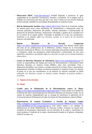 4 
Observatori DESC (www.descweb.org/) Entidad dedicada a promover la igual exigibilidad de los Derechos Económicos, Sociales y Culturales. En la página web se detallan sus actuaciones por área, por tipo y por zona. Cuenta con una sección dedicada exclusivamente a detallar las actividades desempeñadas en América Latina. 
Red de Información Jurídica (http://190.41.250.173/rij/) Red de la Comisión Andina de Juristas para servir como mecanismo de comunicación e información entre los sistemas judiciales, defensorías del pueblo, sistemas nacionales e internacionales de protección de derechos humanos, instituciones vinculadas y agentes de la sociedad civil de los países de la región andina. Vinculado al apartado en el que nos encontramos, remitimos a un artículo sobre Los derechos sociales en el marco de los derechos humanos allí publicado. 
Boletín Mexicano de Derecho Comparado (http://132.248.65.10/publica/rev/boletin/cont/92/art/art7.htm) Este Boletín forma parte del resto de las publicaciones de la Biblioteca Jurídica Virtual de la Universidad Nacional Autónoma de México. En el mismo participan activamente juristas nacionales y extranjeros, desde una perspectiva multi-institucional e internacional. En este caso específico, remitimos a un artículo sobre Los derechos sociales en el constitucionalismo democrático. 
Centro de Derechos Humanos de Nüremberg (http://www.menschenrechte.org/) El Centro se responsabiliza del trabajo del Centro de Documentación e Información sobre Derechos Humanos en América Latina (DIML), entre otras actividades. Pone a disposición del público una extensa y variada colección de revistas, libros y documentos, especialmente referidos al trabajo en derechos humanos en América Latina. En relación al punto en el que nos encontramos, es de destacar un artículo contenido en dicha colección: Los derechos sociales en América Latina. Desafíos en justicia, política y economía. 
4. Sujetos de los derechos 
4.1. Mujer Comité para la Eliminación de la Discriminación contra la Mujer (http://www2.ohchr.org/english/bodies/cedaw/index.htm) Comité creado en el ámbito de la Oficina del Alto Comisionado para los Derechos Humanos de Naciones Unidas. Es un cuerpo de expertos independientes que se encarga de monitorear la aplicación de la Convención para la Eliminación de todas las formas de Discriminación contra la Mujer. 
Departamento de Asuntos Económicos y Sociales de Naciones Unidas (http://webapps01.un.org/pubsCatalogue/browse.do;jsessionid=9B0BCEC561FAA3BFCAA71AD1BD63E127?by=category&code=1) Este enlace remite a un catálogo de publicaciones de dicho Departamento de Naciones Unidas. Contiene un listado muy completo de documentos relacionados con los derechos de la mujer y clasificados en áreas temáticas: Condición de la mujer, discriminación basada en el género, refugiadas, salud de la mujer, etc. 
 