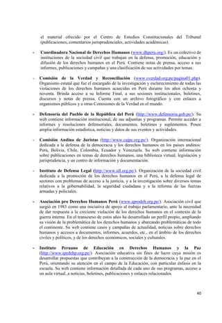 40 
el material ofrecido por el Centro de Estudios Constitucionales del Tribunal (publicaciones, comentarios jurisprudenciales, actividades académicas). 
- Coordinadora Nacional de Derechos Humanos (www.dhperu.org/). Es un colectivo de instituciones de la sociedad civil que trabajan en la defensa, promoción, educación y difusión de los derechos humanos en el Perú. Contiene notas de prensa, acceso a sus informes, publicaciones y campañas y una clasificación de sus actividades por temas. 
- Comisión de la Verdad y Reconciliación (www.cverdad.org.pe/pagina01.php). Organismo estatal que fue el encargado de la investigación y esclarecimiento de todas las violaciones de los derechos humanos acaecidas en Perú durante los años ochenta y noventa. Brinda acceso a su Informe Final, a sus sesiones institucionales, boletines, discursos y notas de prensa. Cuenta con un archivo fotográfico y con enlaces a organismos públicos y a otras Comisiones de la Verdad en el mundo. 
- Defensoría del Pueblo de la República del Perú (http://www.defensoria.gob.pe/). Su web contiene información institucional, de sus adjuntías y programas. Permite acceder a informes y resoluciones defensoriales, documentos, boletines y suplementos. Posee amplia información estadística, noticias y datos de sus eventos y actividades. 
- Comisión Andina de Juristas (http://www.cajpe.org.pe/). Organización internacional dedicada a la defensa de la democracia y los derechos humanos en los países andinos: Perú, Bolivia, Chile, Colombia, Ecuador y Venezuela. Su web contiene información sobre publicaciones en temas de derechos humanos, una biblioteca virtual, legislación y jurisprudencia, y un centro de información y documentación. 
- Instituto de Defensa Legal (http://www.idl.org.pe/). Organización de la sociedad civil dedicada a la promoción de los derechos humanos en el Perú, a la defensa legal de sectores con problemas de acceso a la justicia, y a la investigación sobre diversos temas relativos a la gobernabilidad, la seguridad ciudadana y a la reforma de las fuerzas armadas y policiales. 
- Asociación pro Derechos Humanos Perú (www.aprodeh.org.pe/). Asociación civil que surgió en 1983 como una iniciativa de apoyo al trabajo parlamentario, ante la necesidad de dar respuesta a la creciente violación de los derechos humanos en el contexto de la guerra interna. En el transcurso de estos años ha desarrollado un perfil propio, ampliando su visión de la problemática de los derechos humanos y abarcando problemáticas de todo el continente. Su web contiene casos y campañas de actualidad, noticias sobre derechos humanos y accesos a documentos, informes, acuerdos, etc., en el ámbito de los derechos civiles y políticos, y de los derechos económicos, sociales y culturales. 
- Instituto Peruano de Educación en Derechos Humanos y la Paz (http://www.ipedehp.org.pe/). Asociación educativa sin fines de lucro cuya misión es desarrollar propuestas que contribuyan a la construcción de la democracia y la paz en el Perú, orientando su atención en el campo de la Educación, con particular énfasis en la escuela. Su web contiene información detallada de cada uno de sus programas, acceso a un aula virtual, a noticias, boletines, publicaciones y enlaces relacionados.  