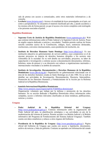 42 
sala de prensa con acceso a comunicados, entre otros materiales informativos y de consulta. 
- LexJuris (www.lexjuris.com/). Acceso a la totalidad de leyes promulgadas en el país, así como a jurisprudencia. Se encuentra el material clasificado por año, y puede accederse a los mismos sólo de forma parcial, ya que el acceso a los textos completos está restringido a las personas asociadas al portal. República Dominicana 
- Suprema Corte de Justicia de República Dominicana (www.suprema.gov.do). Web que contiene informaciones sobre el Poder Judicial y la Suprema Corte de Justicia. Posee un amplio espacio dedicado a noticias y novedades. También permite realizar de forma sencilla consultas acerca de la Constitución, códigos, leyes, sentencias destacadas, resoluciones, convenios internacionales, casos pendientes de resolución, etc. 
- Instituto de Derechos Humanos Santo Domingo (http://www.idhsd.org/). Es una institución educativa no gubernamental, de servicio público, cuyo compromiso es el de ejecutar proyectos en materia de derechos humanos dirigidos a los sectores más vulnerables de la sociedad. En su web detalla sus actividades, proyectos, su labor de capacitación e investigación y contiene acceso a documentación (documentos, informes, boletines, notas de prensa) y a un directorio con enlaces a organizaciones nacionales e internacionales vinculadas a su ámbito de actuación. 
- Instituto de Investigación, Documentación y Derechos Humanos de la República Dominicana (www.idh-rd.org.do). Organización no gubernamental relacionada con el área de los derechos humanos creada en Santo Domingo en el año 1986. En su web se detallan sus actividades de Investigación, Documentación, Docencia, Intercambios, Promoción de los Derechos Humanos y Fortalecimiento de la Acción por la Reforma Judicial en la República Dominicana. 
- Amnistía Internacional República Dominicana 
(http://www.amnesty.org/es/region/rep%C3%BAblica-dominicana). Organización voluntaria que trabaja por la defensa y promoción de los derechos humanos. En su sección dedicada a República Dominicana ofrece información sobre campañas, acceso a informes relevantes clasificados en áreas temáticas, publicaciones, noticias y eventos. Uruguay 
- Poder Judicial de la República Oriental del Uruguay (http://www.poderjudicial.gub.uy/). Contiene información sobre la organización del Poder Judicial del país, su planificación estratégica y sus actividades en pro de la modernización del sistema de justicia. Permite acceder a su Boletín Judicial y al Boletín informativo del Programa de Fortalecimiento del Sistema Judicial Uruguayo. También cuenta con datos estadísticos y enlaces a otros órganos del Gobierno. 
- Presidencia de la República de Uruguay (http://www.presidencia.gub.uy/). Página oficial del Gobierno de Uruguay que cuenta con acceso a legislación, documentos, archivo de noticias y links de gobierno. Contiene un apartado con información del estado  