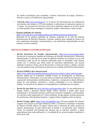 44 
los medios tecnológicos más avanzados. Contiene colecciones de lengua, literatura e historia y acceso a sus bibliotecas especializadas. 
- Universia (http://www.universia.es/). Es la mayor red iberoamericana de colaboración universitaria, que integra a 1.070 universidades e instituciones de educación superior en 11 países. Las acciones de Universia a favor de la educación superior en la red se basan en cuatro grandes líneas estratégicas: formación, empleo, observatorio y redes sociales. 
- Órganos judiciales de América 
(http://www.iidh.ed.cr/comunidades/aplicaciones/BibliotecaEnlaces/default.asp). Directorio de los poderes judiciales de América contenido en la web del Instituto Interamericano de Derechos Humanos. Contiene, también, gran cantidad de enlaces con otros organismos nacionales e internacionales y con instituciones especializadas en otras materias, no sólo la judicial. REVISTAS JURÍDICAS INTERNACIONALES 
- Revista Electrónica de Estudios Internacionales (http://www.reei.org/index.html). Revista de la Asociación Española de Profesores de Derecho Internacional y Relaciones Internacionales. La Revista es un centro de difusión científica en la materia y en su web encontramos cada uno de los números publicados hasta la actualidad. Cada número cuenta con 11 artículos que tratan temas de relevancia internacional, una sección dedicada a Crónicas y Notas, otra de Recensiones y Crítica de Libros y, además, vínculos con otras publicaciones electrónicas de gran peso en el ámbito del Derecho Internacional. - Revista CIDOB d´Afers Internacionals 
(http://www.cidob.org/es/publicaciones/revistas/revista_cidob_d_afers_internacionals). Revista editada por la Fundación CIDOB (Centro de Investigación de Relaciones Internacionales y Desarrollo). La revista ofrece un análisis de fondo de las relaciones y la cooperación internacionales (problemáticas, tendencias y perspectivas) desde diferentes puntos de vista (político, económico o social), combinando a la vez información y análisis. La mayoría de los números son monográficos coordinados por un experto. 
- Revista Ko´aga Roñe´eta (www.derechos.org/koaga/indice.htm). Es una publicación de Equipo Nizkor y Derechos Human Rights. Ofrece artículos a fondo sobre temas humanitarios y de derechos humanos escritos por activistas, estudiantes y profesionales. Los artículos están organizados en 9 series temáticas. Ko'aga además contiene ponencias de conferencias sobre derechos humanos, y algunos libros completos sobre la materia. 
- Revista Foreing Affairs (http://www.foreignaffairs.org/). Revista resultado del esfuerzo conjunto del Council on Foreign Relations (CFR) y el Instituto Tecnológico Autónomo de México (ITAM). Ofrece un espacio abierto para la discusión de temas actuales de carácter internacional, de gran interés para el mundo y, en particular, para América Latina. Su contenido está formado por artículos que se solicitan, escriben, y eligen especialmente para cada publicación, y la totalidad de los mismos pueden consultarse a través de la web.  