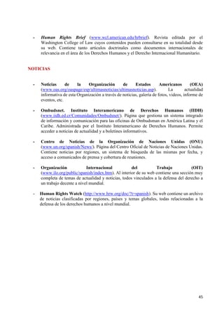 45 
- Human Rights Brief (www.wcl.american.edu/hrbrief). Revista editada por el Washington College of Law cuyos contenidos pueden consultarse en su totalidad desde su web. Contiene tanto artículos doctrinales como documentos internacionales de relevancia en el área de los Derechos Humanos y el Derecho Internacional Humanitario. NOTICIAS 
- Noticias de la Organización de Estados Americanos (OEA) (www.oas.org/oaspage/esp/ultimasnoticias/ultimasnoticias.asp). La actualidad informativa de esta Organización a través de noticias, galería de fotos, videos, informe de eventos, etc. 
- Ombudsnet. Instituto Interamericano de Derechos Humanos (IIDH) (www.iidh.ed.cr/Comunidades/Ombudsnet/). Página que gestiona un sistema integrado de información y comunicación para las oficinas de Ombudsman en América Latina y el Caribe. Administrada por el Instituto Interamericano de Derechos Humanos. Permite acceder a noticias de actualidad y a boletines informativos. 
- Centro de Noticias de la Organización de Naciones Unidas (ONU) (www.un.org/spanish/News/). Página del Centro Oficial de Noticias de Naciones Unidas. Contiene noticias por regiones, un sistema de búsqueda de las mismas por fecha, y acceso a comunicados de prensa y cobertura de reuniones. 
- Organización Internacional del Trabajo (OIT) (www.ilo.org/public/spanish/index.htm). Al interior de su web contiene una sección muy completa de temas de actualidad y noticias, todos vinculados a la defensa del derecho a un trabajo decente a nivel mundial. 
- Human Rights Watch (http://www.hrw.org/doc/?t=spanish). Su web contiene un archivo de noticias clasificadas por regiones, países y temas globales, todas relacionadas a la defensa de los derechos humanos a nivel mundial. 

