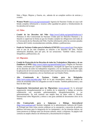 6 
Sida y Mujer, Mujeres y Guerra, etc., además de un completo archivo de noticias y eventos. 
Women Watch (www.un.org/womenwatch) Agencia de Naciones Unidas en cuya web brinda completa información y recursos sobre igualdad de género y fortalecimiento de los derechos de la mujer. 
4.2. Niños Comité de los Derechos del Niño (http://www2.ohchr.org/spanish/bodies/crc/) Pertenece al Alto Comisionado de Naciones Unidas para los Derechos Humanos y su función es supervisar la forma en que los Estados cumplen las obligaciones derivadas de la Convención de los Derechos del Niño. Facilita información sobre las sesiones pasadas y futuras del Comité, recomendaciones emitidas, debates y publicaciones. 
Fondo de Naciones Unidas para la Infancia (UNICEF) (www.unicef.org) Esta página web es una de las más completas en relación a los derechos del niño. Facilita información detallada, país por país, de sus actuaciones. También videos, ensayos fotográficos, publicaciones, etc. 
4.3. Migrantes Comité de Protección de los Derechos de todos los Trabajadores Migrantes y de sus Familiares (CMW) (http://www2.ohchr.org/spanish/bodies/cmw/) Órgano de Naciones Unidas, conformado por expertos independientes, encargado de supervisar la protección de los derechos de todos los trabajadores migrantes y de sus familiares. El CMW vigila la aplicación de la Convención Internacional sobre la protección de los derechos de todos los trabajadores migratorios y de sus familiares por sus Estados Partes. 
Alto Comisionado de Naciones Unidas para los Refugiados (http://www.acnur.org/index.php) Web en la que encontramos noticias y análisis de temas de actualidad sobre los refugiados en todo el mundo. También publicaciones y una base de datos legal. 
Organización Internacional para las Migraciones (www.iom.int) Es la principal organización intergubernamental en el ámbito de la migración y trabaja en estrecha colaboración con asociados gubernamentales, intergubernamentales y no gubernamentales. Su web contiene una amplia base de datos sobre el Derecho Internacional sobre Migración y enlaces a una gran cantidad de documentos clave en la materia. 
Alto Comissariado para a Imigracao e Diálogo Intercultural (http://www.acidi.gov.pt/) Instituto integrado en la administración indirecta del Estado de Portugal que tiene como misión colaborar en la concepción y ejecución de políticas públicas relevantes para la integración de los inmigrantes y de las minorías étnicas, así como promover el diálogo entre las diversas culturas, etnias y religiones. Su página web contiene un amplio abanico de información y documentación al respecto. 
 