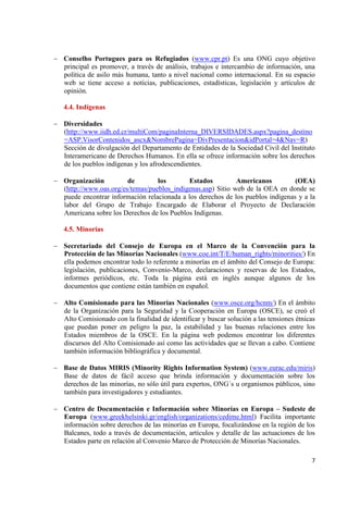 7 
Conselho Portugues para os Refugiados (www.cpr.pt) Es una ONG cuyo objetivo principal es promover, a través de análisis, trabajos e intercambio de información, una política de asilo más humana, tanto a nivel nacional como internacional. En su espacio web se tiene acceso a noticias, publicaciones, estadísticas, legislación y artículos de opinión. 
4.4. Indígenas Diversidades 
(http://www.iidh.ed.cr/multiCom/paginaInterna_DIVERSIDADES.aspx?pagina_destino=ASP.VisorContenidos_ascx&NombrePagina=DivPresentacion&idPortal=4&Nav=R) Sección de divulgación del Departamento de Entidades de la Sociedad Civil del Instituto Interamericano de Derechos Humanos. En ella se ofrece información sobre los derechos de los pueblos indígenas y los afrodescendientes. Organización de los Estados Americanos (OEA) (http://www.oas.org/es/temas/pueblos_indigenas.asp) Sitio web de la OEA en donde se puede encontrar información relacionada a los derechos de los pueblos indígenas y a la labor del Grupo de Trabajo Encargado de Elaborar el Proyecto de Declaración Americana sobre los Derechos de los Pueblos Indígenas. 
4.5. Minorías Secretariado del Consejo de Europa en el Marco de la Convención para la Protección de las Minorías Nacionales (www.coe.int/T/E/human_rights/minorities/) En ella podemos encontrar todo lo referente a minorías en el ámbito del Consejo de Europa: legislación, publicaciones, Convenio-Marco, declaraciones y reservas de los Estados, informes periódicos, etc. Toda la página está en inglés aunque algunos de los documentos que contiene están también en español. 
Alto Comisionado para las Minorías Nacionales (www.osce.org/hcnm/) En el ámbito de la Organización para la Seguridad y la Cooperación en Europa (OSCE), se creó el Alto Comisionado con la finalidad de identificar y buscar solución a las tensiones étnicas que puedan poner en peligro la paz, la estabilidad y las buenas relaciones entre los Estados miembros de la OSCE. En la página web podemos encontrar los diferentes discursos del Alto Comisionado así como las actividades que se llevan a cabo. Contiene también información bibliográfica y documental. 
Base de Datos MIRIS (Minority Rights Information System) (www.eurac.edu/miris) Base de datos de fácil acceso que brinda información y documentación sobre los derechos de las minorías, no sólo útil para expertos, ONG´s u organismos públicos, sino también para investigadores y estudiantes. 
Centro de Documentación e Información sobre Minorías en Europa – Sudeste de Europa (www.greekhelsinki.gr/english/organizations/cedime.html) Facilita importante información sobre derechos de las minorías en Europa, focalizándose en la región de los Balcanes, todo a través de documentación, artículos y detalle de las actuaciones de los Estados parte en relación al Convenio Marco de Protección de Minorías Nacionales. 
 