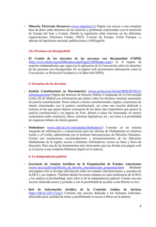 8 
Minority Electronic Resources (www.minelres.lv/) Página con acceso a una completa base de datos sobre derechos de las minorías y problemas relacionados con la transición de Europa del Este y Central. Detalla la regulación sobre minorías en las diferentes organizaciones (Naciones Unidas, OSCE, Consejo de Europa, Unión Europea…), además de legislación nacional, publicaciones y bibliografía. 
4.6. Personas con discapacidad 
El Comité de los derechos de las personas con discapacidad (CRPD) (http://www.ohchr.org/sp/HRbodies/crpd/Pages/CRPDindex.aspx) es el órgano de expertos independientes que supervisa la aplicación de la Convención sobre los derechos de las personas con discapacidad. En su página web encontramos información sobre la Convención, su Protocolo Facultativo y la labor del CRPD). 
5. Garantías de los derechos Justicia Constitucional en Iberoamérica (www.uc3m.es/uc3m/inst/MGP/JCI/02-0- informacion.htm) Página del Instituto de Derecho Público Comparado de la Universidad Carlos III de Madrid con información por países sobre los distintos sistemas nacionales de justicia constitucional. Posee enlaces a textos constitucionales, legales, conexiones de interés relacionadas con la justicia constitucional, así como una sección dedicada a noticias en las que quiere dejarse constancia de los datos más importantes que genere la justicia constitucional y un espacio de Foro, abierto a todos los interesados en remitir comentarios sobre sentencias, libros, reformas legislativas, etc., así como a la posibilidad de organizar debates de interés general. 
Ombudsnet (www.iidh.ed.cr/Comunidades/Ombudsnet/) Consiste en un sistema integrado de información y comunicación para las oficinas de Ombudsman en América Latina y el Caribe, administrado por el Instituto Interamericano de Derechos Humanos. Cuenta con resoluciones, recomendaciones y pronunciamientos de los diferentes Ombudsman de la región, acceso a boletines informativos, cursos en línea y foros de discusión. Pero una de las herramientas más interesantes que nos brinda esta página web es el acceso a una completa biblioteca digital en la materia. 
6. La independencia judicial Secretaría de Asuntos Jurídicos de la Organización de Estados Americanos (www.oas.org/dil/esp/Oficina_de_derecho_interamericano_programas.htm) Mediante esta página web se divulga información sobre los tratados interamericanos y acuerdos de la OEA y sus órganos. También detalla los temas tratados en cada conferencia de la OEA y los analiza en profundidad, entre ellos el de la independencia judicial. Cuenta con una sección dedicada cursos y jornadas y con la posibilidad de acceder a una librería on line. 
Red de Información Jurídica de la Comisión Andina de Juristas (http://190.41.250.173/rij/) Contiene una sección dedicada a los Sistemas Judiciales, abarcando gran cantidad de temas y posibilitando el acceso a libros en la materia. 
 