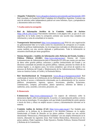 9 
Abogados Voluntarios (www.abogadosvoluntarios.net/contenido.asp?idcontenido=209) Red vinculada a la Fundación Poder Ciudadano de la República Argentina. Contiene una serie de artículos sobre independencia judicial así como informes, leyes y jurisprudencia y documentos útiles en el tema. 
7. Lucha contra la corrupción Red de Información Jurídica de la Comisión Andina de Juristas (http://190.41.250.173/rij/) Nuevamente remitimos a esta página web, ya que en el caso específico de la lucha contra la corrupción contiene una sección muy completa con información y notas de actualidad en la materia. 
Transparencia Internacional (http://www.transparency.org) Web de esta organización no gubernamental líder en la lucha contra los mecanismos de corrupción en el mundo. Detalla las políticas implementadas, las investigaciones realizadas en diferentes países, y cuenta también con una sección dedicada a publicaciones. Toda la información se encuentra clasificada por áreas geográficas. 
Sistema Integrado y Analítico de Información sobre Reforma del Estado, Gestión y Políticas Públicas (SIARE) (http://www.clad.org/siare) Sistema del Centro Latinoamericano de Administración para el Desarrollo (CLAD) que cuenta con una base de datos sobre gestión pública, estructura y perfiles institucionales del Estado y un directorio comentado de portales de gestión pública. Además, presenta los títulos de las normas legales -y, en algunos casos, los textos completos- que sirven de soporte a los procesos de Reforma del Estado y Modernización de las Administraciones Públicas en curso en América Latina, el Caribe y la Península Ibérica. 
Red Interinstitucional de Transparencia (www.dhr.go.cr/transparencia.html) Red conformada al interior de la Defensoría de los Habitantes de la República de Costa Rica, que facilita el acceso a información relacionada con la administración de los recursos públicos: presupuestos, ingresos, egresos, inversiones, planillas, licitaciones, contrataciones, compras, proveedores, planes operativos, informes de labores y auditorías, actas, acuerdos, convenios, proyectos, etc. 
8. Democracia E-democracia (http://www.e-democracia.cl/) Un espacio de referencia sobre la democracia digital, sobre la participación, la acción y la representación política a través de las nuevas tecnologías. Es una página web que brinda la posibilidad de emitir opinión a través de foros y ofrece un amplio acceso a cursos y documentación relevante en la materia. 
Comisión Andina de Juristas (CAJ) (http://www.cajpe.org.pe/) Fue fundada para contribuir en la defensa de la democracia y los derechos humanos en la región, fortaleciendo el Estado de Derecho en los países andinos. Cuenta con una sección denominada “Democracia y Participación Ciudadana” con una amplia información en la materia, abarcando las siguientes áreas: Red Andina Democrática, Democracia en los países andinos, Poder Legislativo, Poder Ejecutivo, Partidos Políticos, Sistema Electoral y Reforma de la Constitución.  