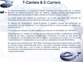 T-Carriers & E-Carriers
En telecomunicaciones, la portadora-T (Inglés: T-Carrier) es la designación de un sistema
genérico de telecomunicaciones para los sistemas digitales multiplexados originalmente
desarrollados por los Laboratorios Bell y utilizado en Estados Unidos y Japón.
La unidad básica del sistema de portadoras-T es el DS0 que tiene una velocidad de
transmisión de 64 kbit/s y es normalmente usado para un circuito de voz.
El sistema de Portadoras–E (Inglés:E-Carrier), o sistema europeo de portadoras es
incompatible con las Portadoras-T y se utiliza en el todo el mundo excepto en Japón y los
Estados Unidos.
T1 se utiliza para designar circuitos digitales que funcionan a velocidades de 1,544 Mbit/s.

Originalmente el T1 portaba 24 canales de voz codificados (PCM) y multiplexados (TDM) en
tramas de 64 kbit/s, separando 8 kbit/s para información de trama la cual facilita la
sincronización y la demultiplexación en el receptor. Los canales de circuitos T2 y T3 portan
múltiple canales T1 multiplexados, lo que resulta en velocidades de hasta 66,36 Mbit/s.
Se supone que la velocidad de 1,544 Mbit/s se escogió porque las pruebas hechas por AT&T
en Chicago fueron conducidas bajo tierra, y las partes accesibles estaban situadas a una
distancia de 6.600 pies, y por lo tanto la velocidad óptima fue escogida empíricamente
aumentando la velocidad hasta que tasa de errores era inaceptable,
y luego reduciéndola.

 