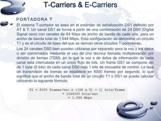 T-Carriers & E-Carriers
PORTADORA T
El sistema T-portador se basa en el estándar de señalización DS1 definido por
AT & T. Un canal DS1 se forma a partir de una combinación de 24 DS0 (Digital
Signal cero) con canales de 64 Kbps de ancho de banda de cada uno, para un
ancho de banda total de 1.544 Mbps. Esta configuración se denomina un circuito
T1 y es el circuito de base del que se derivan otros circuitos T-portadoras.
Los 24 canales DS0 bien pueden utilizarse por separado para la voz y los datos
o ser combinados mediante el uso de una técnica llamada multiplexación por
división de tiempo (TDM), en la que la voz o de datos de información de cada
canal está intercalada en un único flujo de bits. Un frame DS1 se compone así
de 1 byte (8 bits) de cada canal DS0 más 1 bits de encuadre de control. La tasa
de transmisión de tramas se establece en 8000 frames por segundo, lo que
significa que el ancho de banda total de un circuito T1 o DS1 se puede calcular
utilizando la siguiente fórmula:

 