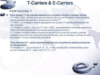 T-Carriers & E-Carriers
PORTADORA T
Otros equipos T1 de propósito especial que se pueden comprar o arrendar incluye:
• T1 CSU / DSU , los Servicios de la Unidad de Servicio de la Unidad / Canal de datos
para la conexión de puentes o routers para circuitos T1
• T1 MUX , un multiplexor para la agregación de circuitos T1 para la comunicación de
alta velocidad
• T1 bridges y routers , con o sin T1 CSU / DSU , para dedicadas multipunto conexiones
WAN para Internetworks de nivel empresarial de punto a punto o
• T1 routers de acceso para la prestación de servicios de acceso remoto y permite
múltiples conexiones de acceso remoto simultáneas, que se canalizan a través de una
sola línea T1 en las instalaciones del cliente
Otros servicios de T -carrier proporcionados por las compañías de telecomunicaciones
son las siguientes :
• Fracciones T1 , que consta de 4 , 8 , 12 , o más canales DS0 multiplexeados juntos
con los múltiplos de T1 , tales como T2, T3 , y T4

 