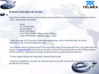 Enlaces Dedicados de Acceso.
Seguridad y calidad, con gran capacidad de acceso dedicado y el mayor ancho de banda de América
Latina. Velocidades disponibles:
- Nx64
- E1 (2,048 Kbps)
- E3 (34 Mbps)
-STM1 (155 Mbps)
- FAST ETHERNET 4 Mbps hasta 100Mbps
- GIGA ETHERNET 100Mbps hasta 1 Gbps
* Ideal para más de 30 usuarios y diferentes aplicaciones, como: servidores web, de correo
electrónico, FTP, comercio electrónico, etc.
* Se entregan desde 16 Direcciones IP Homologadas (Fijas), en el protocolo IPV4, y de igual forma se
soporta el protocolo IPV6 con el que se entrega un bloque de direcciones de tamaño /48 equivalente a
65,500 subredes , garantizando el mejor desempeño de sus aplicaciones en Internet.
* Puede integrar Módulo de Seguridad y Módulo Data Center.
* Soporte vía telefónica o en sitio, las 24 horas del día y los 365 días del año. Con un tiempo máximo
de atención de 4 horas.

 