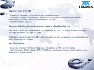 Esquema Puerto Extendido.
* Ruteadores de acceso y el equipo de comunicación necesario.
* La mejor tecnología y una infraestructura de soporte técnico en ingeniería, para atender
remotamente o en sitio cualquier incidencia de la solución.
* Mantenimiento de Equipos.
Esquemas de Facturación por Consumo, en base a la utilización del servicio.
Este servicio aplica para velocidades E1, E3 (34 Mbps) y STM1 (155 Mbps), 50 Mbps, 100Mbps,
250Mbps, 500Mbps, 750Mbps y 1 Gbps.
Todas las modalidades de Internet Directo Empresarial cuentan con asesoría especializada de las
áreas de consultoría y diseño.
Requisitos técnicos.
* Equipo de ruteo con interfaces V.35 para par de cobre o G.703, para fibra óptica.
* Las Velocidades E3 (34 Mbps) y STM1 (155 Mbps) se necesitará realizar una consultoría, para
determinar el tipo de interfaz.

 