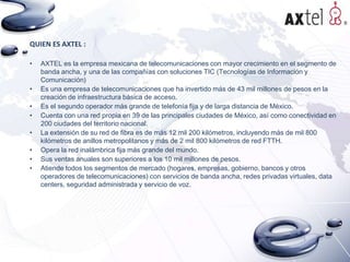 QUIEN ES AXTEL :
•

•
•
•
•
•
•
•

AXTEL es la empresa mexicana de telecomunicaciones con mayor crecimiento en el segmento de
banda ancha, y una de las compañías con soluciones TIC (Tecnologías de Información y
Comunicación)
Es una empresa de telecomunicaciones que ha invertido más de 43 mil millones de pesos en la
creación de infraestructura básica de acceso.
Es el segundo operador más grande de telefonía fija y de larga distancia de México.
Cuenta con una red propia en 39 de las principales ciudades de México, así como conectividad en
200 ciudades del territorio nacional.
La extensión de su red de fibra es de más 12 mil 200 kilómetros, incluyendo más de mil 800
kilómetros de anillos metropolitanos y más de 2 mil 800 kilómetros de red FTTH.
Opera la red inalámbrica fija más grande del mundo.
Sus ventas anuales son superiores a los 10 mil millones de pesos.
Atiende todos los segmentos de mercado (hogares, empresas, gobierno, bancos y otros
operadores de telecomunicaciones) con servicios de banda ancha, redes privadas virtuales, data
centers, seguridad administrada y servicio de voz.

 