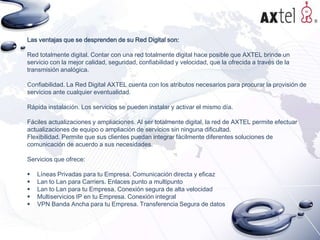Las ventajas que se desprenden de su Red Digital son:
Red totalmente digital. Contar con una red totalmente digital hace posible que AXTEL brinde un
servicio con la mejor calidad, seguridad, confiabilidad y velocidad, que la ofrecida a través de la
transmisión analógica.
Confiabilidad. La Red Digital AXTEL cuenta con los atributos necesarios para procurar la provisión de
servicios ante cualquier eventualidad.
Rápida instalación. Los servicios se pueden instalar y activar el mismo día.
Fáciles actualizaciones y ampliaciones. Al ser totalmente digital, la red de AXTEL permite efectuar
actualizaciones de equipo o ampliación de servicios sin ninguna dificultad.
Flexibilidad. Permite que sus clientes puedan integrar fácilmente diferentes soluciones de
comunicación de acuerdo a sus necesidades.

Servicios que ofrece:






Líneas Privadas para tu Empresa. Comunicación directa y eficaz
Lan to Lan para Carriers. Enlaces punto a multipunto
Lan to Lan para tu Empresa. Conexión segura de alta velocidad
Multiservicios IP en tu Empresa. Conexión integral
VPN Banda Ancha para tu Empresa. Transferencia Segura de datos

 