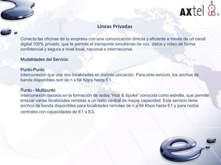 Líneas Privadas
Conecta las oficinas de tu empresa con una comunicación directa y eficiente a través de un canal
digital 100% privado, que te permite el transporte simultáneo de voz, datos y video de forma
confidencial y segura a nivel local, nacional e internacional.
Modalidades del Servicio
Punto-Punto
Interconexión que une dos localidades en distinta ubicación. Para este servicio, los anchos de
banda disponibles son de n x 64 Kbps hasta E1.
Punto - Multipunto
Interconexión basada en la formación de redes “Hub & Spoke” conocida como estrella, que permite
enlazar varias localidades remotas a un nodo central de mayor capacidad. Este servicio tiene
anchos de banda disponibles para localidades remotas de n x 64 Kbps hasta E1 y para nodos
centrales con capacidades de E1 o E3.

 