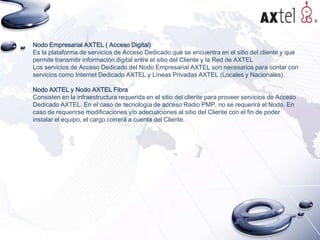 Nodo Empresarial AXTEL ( Acceso Digital)
Es la plataforma de servicios de Acceso Dedicado que se encuentra en el sitio del cliente y que
permite transmitir información digital entre el sitio del Cliente y la Red de AXTEL
Los servicios de Acceso Dedicado del Nodo Empresarial AXTEL son necesarios para contar con
servicios como Internet Dedicado AXTEL y Líneas Privadas AXTEL (Locales y Nacionales).
Nodo AXTEL y Nodo AXTEL Fibra
Consisten en la infraestructura requerida en el sitio del cliente para proveer servicios de Acceso
Dedicado AXTEL. En el caso de tecnología de acceso Radio PMP, no se requerirá el Nodo. En
caso de requerirse modificaciones y/o adecuaciones al sitio del Cliente con el fin de poder
instalar el equipo, el cargo correrá a cuenta del Cliente.

 