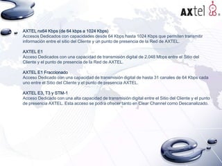 AXTEL nx64 Kbps (de 64 kbps a 1024 Kbps)
Accesos Dedicados con capacidades desde 64 Kbps hasta 1024 Kbps que permiten transmitir
información entre el sitio del Cliente y un punto de presencia de la Red de AXTEL.

AXTEL E1
Acceso Dedicados con una capacidad de transmisión digital de 2.048 Mbps entre el Sitio del
Cliente y el punto de presencia de la Red de AXTEL.
AXTEL E1 Fraccionado
Acceso Dedicado con una capacidad de transmisión digital de hasta 31 canales de 64 Kbps cada
uno entre el Sitio del Cliente y el punto de presencia AXTEL.
AXTEL E3, T3 y STM-1
Acceso Dedicado con una alta capacidad de transmisión digital entre el Sitio del Cliente y el punto
de presencia AXTEL. Esta acceso se podrá ofrecer tanto en Clear Channel como Descanalizado.

 
