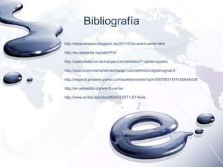 Bibliografía
http://datacombasic.blogspot.mx/2011/03/e-and-t-carrier.html
http://es.wikipedia.org/wiki/PDH
http://searchtelecom.techtarget.com/definition/T-carrier-system
http://searchcio-midmarket.techtarget.com/definition/digital-signal-X
http://espanol.answers.yahoo.com/question/index?qid=20070831161438AA8vLf0
http://en.wikipedia.org/wiki/E-carrier
http://www.scribd.com/doc/86354215/T1-E1-lines

 