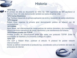 Historia
1972 Virus
El primero de ellos se documentó en 1972. En 1984 ingenieros del MIT acuñaron el
término 'virus'. En esta demostración también se realizo el primer chat.
1972 Correo Electrónico
Ray Tomlison desarrolla la primera aplicación de envío y recepción de correo electrónico
1972 Arpanet
Robert Khan organiza la primera gran demostración pública de arpanet con 40
computadoras.
1973 BitNet
Nace Bitnet, red internacional de computadoras de centros docentes y de investigación.
Ofrecía servicios interactivos de correo electrónico y de transferencia de ficheros.
1975 Primera prueba con TCP/IP
Primera prueba de comunicación entre dos redes con protocolo TCP/IP. Entre la
Universidad de Stanford y la University College of London.
1976 TCP
Vint Cerf y Robert Khan, publican el articulo “A protocol for packet network
interconnection”.
Donde se definen claramente el protocolo tcp, considerado como el embrión del resto de
protocolos de internet.

 