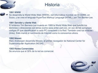 Historia
1991 WWW
Se desarrolla la World Wide Web (WWW), red informática mundial, en El CERN, en
Suiza, y se crea el lenguaje HyperText Markup Language (HTML), por Tim Berner-Lee.
1991 Servidor y cliente Web
El británico Tim Berners-Lee inventa en 1989 la World Wide Web que habilitó los
dominios o direcciones con letras (como www.enter.com.co), en vez de los complejos
códigos IP que identificaban a cada PC conectado a la Red. También creó los enlaces
(links). Esto marcó el nacimiento de Internet como lo conocemos ahora.
1992 Mosaic
Marc Andressen desarrolla Mosaic: el primer navegador de National Center for
Supercomputer Application (NCSA).
1993 Redes Comerciales
Se anuncia que el 30% de la red es comercial.

 