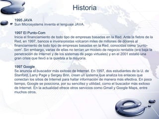Historia
1995 JAVA
Sun Microsystems inventa el lenguaje JAVA.
1997 El Punto-Com
Inicia el financiamiento de todo tipo de empresas basadas en la Red. Ante la fiebre de la
Red, en 1997, bancos e inversionistas volcaron miles de millones de dólares al
financiamiento de todo tipo de empresas basadas en la Red, conocidas como 'puntocom'. Sin embargo, varias de ellas no tenían un modelo de negocio rentable (era baja la
penetración de Internet y de los sistemas de pago virtuales) y en el 2001 estalló una
gran crisis que llevó a la quiebra a la mayoría.
1997 Google
Se anuncia el buscador más exitoso de Internet. En 1997, dos estudiantes de la U. de
Stanford, Larry Page y Sergey Brin, crean un sistema que analiza los enlaces que
conectan los sitios de Internet para hallar información de manera más efectiva. En poco
tiempo, Google se posiciona, por su sencillez y utilidad, como el buscador más exitoso
de Internet. En la actualidad ofrece otros servicios como Gmail y Google Maps, entre
muchos otros.

 