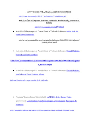 ACTIVIDADES PARA TRABAJAR 25 DE NOVIEMBRE

           http://www.stes.es/mujer/081027_actividades_25noviembre.pdf

           EDUCAGÉNERO (Infantil, Primaria, Secundaria, Coeducación y Violencia de
                                        Género)

                                    http://www.educagenero.org/PVG.html

   •   Materiales Didácticos para la Prevención de la Violencia de Género. Unidad Didáctica
       para la Educación Primaria


           http://www.juntadeandalucia.es/averroes/html/adjuntos/2008/02/08/0008/adjuntos/
                                         genero_primaria.pdf



   •   Materiales Didácticos para la Prevención de la Violencia de Género. Unidad Didáctica

       para la Educación Secundaria


http://www.juntadeandalucia.es/averroes/html/adjuntos/2008/02/11/0001/adjuntos/gener

                                        o_secundaria.pdf


   •   Materiales Didácticos para la Prevención de la Violencia de Género. Unidad Didáctica

       para la Educación de Personas Adultas


Orientación educativa y prevención de la violencia:




   •   Programa "Buenos Tratos" Ciclo Infantil: La MAGIA de los Buenos Tratos

       (profesorado), La Autoestima, Sensibilización para la Coeducación, Resolución de

       Problemas


http://www.educagenero.org/Buenos%20Tratos/INFANTIL/tomoII_coeducacionINFANTIL.pdf
 